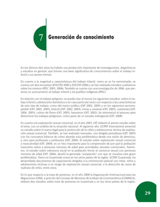7       Generación de conocimiento



En los últimos diez años ha habido una producción importante de investigaciones, diagnósticos
y estudios en general, que forman una base significativa de conocimientos sobre el trabajo in-
fantil y sus peores formas.

En cuanto a la magnitud y características del trabajo infantil, como ya se ha mencionado, se
cuenta con dos encuestas (ENCOVI 2000 y ENCOVI 2006) y se han realizado estudios cualitativos
sobre los mismos (IPEC 2003, 2006). También se cuenta con una investigación de 2006, que pre-
senta un acercamiento al trabajo infantil y los pueblos indígenas (IPEC).

En relación con el trabajo peligroso, se puede citar al menos los siguientes estudios: sobre el tra-
bajo infantil y adolescente doméstico o en casa particular tanto con respecto a las características
de este tipo de trabajo, como del marco jurídico (OIT 2002, 2005) y en los siguientes sectores:
piedrín (OIT, 2003, 2005), brócoli (OIT, 2002, 2003), minas y canteras (OIT, 2005), coheterías (OIT,
2004, 2005), cultivo de flores (OIT, 2005), basureros (OIT, 2002). Se sistematizó el proceso para
determinar los trabajos peligrosos, como parte de un estudio subregional (OIT, 2008).

En cuanto a la explotación sexual comercial, en el año 2003, OIT elaboró el primer estudio sobre
el tema, con un análisis de la situación nacional. Al siguiente año, ECPAT International presentó
un estudio sobre el marco legal para la protección de la niñez y adolescencia víctima de explota-
ción sexual comercial. También, se han realizado manuales: uno dirigido periodistas (OIT, 2005)
con los conceptos básicos de cómo abordar esta problemática desde una visión de derechos,
y, otro para profesores y profesoras (OIT, 2004). El estudio sobre explotación sexual comercial
y masculinidad (OIT, 2004), es un hito importante para la comprensión de por qué la población
masculina utiliza a personas menores de edad para actividades sexuales comerciales. Asimis-
mo, el estudio sobre tolerancia social en la población frente al comercio sexual con personas
menores de edad (OIT, 2006), develó la generada “aceptación” con que se visualiza esta grave
problemática. Tanto en Guatemala como en los otros países de la región. ECPAT Guatemala, ha
desarrollado documentos de capacitación dirigidos a la intervención policial con niñas, niños y
adolescentes víctimas o en riesgo de explotación sexual comercial, a la detección de casos de
maltrato de niñez, entre otros.

En lo que respecto a la trata de personas, en el año 2008 la Organización Internacional para las
Migraciones (OIM), a petición del Consejo de Ministras de la Mujer de Centroamérica (COMMCA),
elabora dos estudios sobre trata de personas en Guatemala y en los otros países de la región,



                                                                                                       29
 