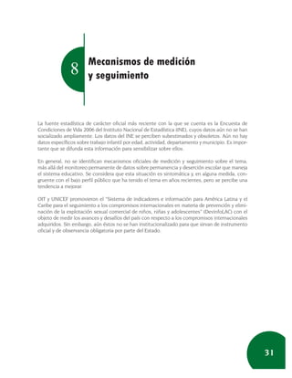 Mecanismos de medición
               8       y seguimiento



La fuente estadística de carácter oficial más reciente con la que se cuenta es la Encuesta de
Condiciones de Vida 2006 del Instituto Nacional de Estadística (INE), cuyos datos aún no se han
socializado ampliamente. Los datos del INE se perciben subestimados y obsoletos. Aún no hay
datos específicos sobre trabajo infantil por edad, actividad, departamento y municipio. Es impor-
tante que se difunda esta información para sensibilizar sobre ellos.

En general, no se identifican mecanismos oficiales de medición y seguimiento sobre el tema,
más allá del monitoreo permanente de datos sobre permanencia y deserción escolar que maneja
el sistema educativo. Se considera que esta situación es sintomática y, en alguna medida, con-
gruente con el bajo perfil público que ha tenido el tema en años recientes, pero se percibe una
tendencia a mejorar.

OIT y UNICEF promovieron el “Sistema de indicadores e información para América Latina y el
Caribe para el seguimiento a los compromisos internacionales en materia de prevención y elimi-
nación de la explotación sexual comercial de niños, niñas y adolescentes” (DevinfoLAC) con el
objeto de medir los avances y desafíos del país con respecto a los compromisos internacionales
adquiridos. Sin embargo, aún éstos no se han institucionalizado para que sirvan de instrumento
oficial y de observancia obligatoria por parte del Estado.




                                                                                                    31
 