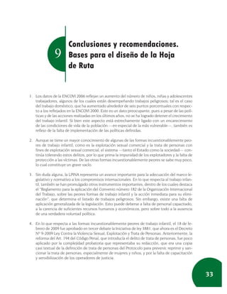 Conclusiones y recomendaciones.
               9       Bases para el diseño de la Hoja
                       de Ruta


1. Los datos de la ENCOVI 2006 reflejan un aumento del número de niños, niñas y adolescentes
   trabajadores, algunos de los cuales están desempeñando trabajos peligrosos; tal es el caso
   del trabajo doméstico, que ha aumentado alrededor de seis puntos porcentuales con respec-
   to a los reflejados en la ENCOVI 2000. Este es un dato preocupante, pues a pesar de las polí-
   ticas y de las acciones realizadas en los últimos años, no se ha logrado detener el crecimiento
   del trabajo infantil. Si bien este aspecto está estrechamente ligado con un encarecimiento
   de las condiciones de vida de la población —en especial de la más vulnerable—, también es
   reflejo de la falta de implementación de las políticas definidas.

2. Aunque se tiene un mayor conocimiento de algunas de las formas incuestionablemente peo-
   res de trabajo infantil, como es la explotación sexual comercial y la trata de personas con
   fines de explotación sexual comercial, el sistema —tanto el Estado como la sociedad— con-
   tinúa tolerando estos delitos, por lo que prima la impunidad de los explotadores y la falta de
   protección a las víctimas. De las otras formas incuestionablemente peores se sabe muy poco,
   lo cual constituye un grave vacío.

3. Sin duda alguna, la LPINA representa un avance importante para la adecuación del marco le-
   gislativo y normativo a los compromisos internacionales. En lo que respecta al trabajo infan-
   til, también se han promulgado otros instrumentos importantes, dentro de los cuales destaca
   el “Reglamento para la aplicación del Convenio número 182 de la Organización Internacional
   del Trabajo, sobre las peores formas de trabajo infantil y la acción inmediata para su elimi-
   nación”, que determina el listado de trabajos peligrosos. Sin embargo, existe una falta de
   aplicación generalizada de la legislación. Esto puede deberse a falta de personal capacitado,
   a la carencia de suficientes recursos humanos y económicos, pero sobre todo a la ausencia
   de una verdadera voluntad política.

4. En lo que respecta a las formas incuestionablemente peores de trabajo infantil, el 18 de fe-
   brero de 2009 fue aprobado en tercer debate la Iniciativa de ley 3881, que ahora es el Decreto
   Nº 9-2009 Ley Contra la Violencia Sexual, Explotación y Trata de Personas. Anteriormente, la
   reforma del Art. 194 del Código Penal, que introducía el delito de trata de personas, fue poco
   aplicado por la complejidad probatoria que representaba su redacción, que era una copia
   casi textual de la definición de trata de personas del Protocolo para prevenir, reprimir y san-
   cionar la trata de personas, especialmente de mujeres y niños, y por la falta de capacitación
   y sensibilización de los operadores de justicia.



                                                                                                     33
 
