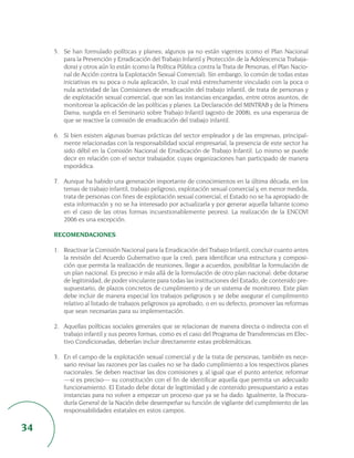 5. Se han formulado políticas y planes; algunos ya no están vigentes (como el Plan Nacional
        para la Prevención y Erradicación del Trabajo Infantil y Protección de la Adolescencia Trabaja-
        dora) y otros aún lo están (como la Política Pública contra la Trata de Personas, el Plan Nacio-
        nal de Acción contra la Explotación Sexual Comercial). Sin embargo, lo común de todas estas
        iniciativas es su poca o nula aplicación, lo cual está estrechamente vinculado con la poca o
        nula actividad de las Comisiones de erradicación del trabajo infantil, de trata de personas y
        de explotación sexual comercial, que son las instancias encargadas, entre otros asuntos, de
        monitorear la aplicación de las políticas y planes. La Declaración del MINTRAB y de la Primera
        Dama, surgida en el Seminario sobre Trabajo Infantil (agosto de 2008), es una esperanza de
        que se reactive la comisión de erradicación del trabajo infantil.

     6. Si bien existen algunas buenas prácticas del sector empleador y de las empresas, principal-
        mente relacionadas con la responsabilidad social empresarial, la presencia de este sector ha
        sido débil en la Comisión Nacional de Erradicación de Trabajo Infantil. Lo mismo se puede
        decir en relación con el sector trabajador, cuyas organizaciones han participado de manera
        esporádica.

     7. Aunque ha habido una generación importante de conocimientos en la última década, en los
        temas de trabajo infantil, trabajo peligroso, explotación sexual comercial y, en menor medida,
        trata de personas con fines de explotación sexual comercial, el Estado no se ha apropiado de
        esta información y no se ha interesado por actualizarla y por generar aquella faltante (como
        en el caso de las otras formas incuestionablemente peores). La realización de la ENCOVI
        2006 es una excepción.

     RECOMENDACIONES

     1. Reactivar la Comisión Nacional para la Erradicación del Trabajo Infantil, concluir cuanto antes
        la revisión del Acuerdo Gubernativo que la creó, para identificar una estructura y composi-
        ción que permita la realización de reuniones, llegar a acuerdos, posibilitar la formulación de
        un plan nacional. Es preciso ir más allá de la formulación de otro plan nacional: debe dotarse
        de legitimidad, de poder vinculante para todas las instituciones del Estado, de contenido pre-
        supuestario, de plazos concretos de cumplimiento y de un sistema de monitoreo. Este plan
        debe incluir de manera especial los trabajos peligrosos y se debe asegurar el cumplimiento
        relativo al listado de trabajos peligrosos ya aprobado, o en su defecto, promover las reformas
        que sean necesarias para su implementación.

     2. Aquellas políticas sociales generales que se relacionan de manera directa o indirecta con el
        trabajo infantil y sus peores formas, como es el caso del Programa de Transferencias en Efec-
        tivo Condicionadas, deberían incluir directamente estas problemáticas.

     3. En el campo de la explotación sexual comercial y de la trata de personas, también es nece-
        sario revisar las razones por las cuales no se ha dado cumplimiento a los respectivos planes
        nacionales. Se deben reactivar las dos comisiones y, al igual que el punto anterior, reformar
        —si es preciso— su constitución con el fin de identificar aquella que permita un adecuado
        funcionamiento. El Estado debe dotar de legitimidad y de contenido presupuestario a estas
        instancias para no volver a empezar un proceso que ya se ha dado. Igualmente, la Procura-
        duría General de la Nación debe desempeñar su función de vigilante del cumplimiento de las
        responsabilidades estatales en estos campos.

34
 