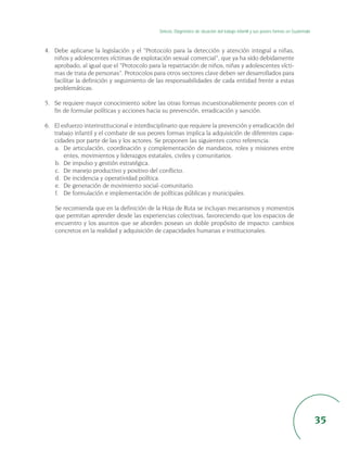 Síntesis. Diagnóstico de situación del trabajo infantil y sus peores formas en Guatemala



4. Debe aplicarse la legislación y el “Protocolo para la detección y atención integral a niñas,
   niños y adolescentes víctimas de explotación sexual comercial”, que ya ha sido debidamente
   aprobado, al igual que el “Protocolo para la repatriación de niños, niñas y adolescentes vícti-
   mas de trata de personas”. Protocolos para otros sectores clave deben ser desarrollados para
   facilitar la definición y seguimiento de las responsabilidades de cada entidad frente a estas
   problemáticas.

5. Se requiere mayor conocimiento sobre las otras formas incuestionablemente peores con el
   fin de formular políticas y acciones hacia su prevención, erradicación y sanción.

6. El esfuerzo interinstitucional e interdisciplinario que requiere la prevención y erradicación del
   trabajo infantil y el combate de sus peores formas implica la adquisición de diferentes capa-
   cidades por parte de las y los actores. Se proponen las siguientes como referencia:
   a. De articulación, coordinación y complementación de mandatos, roles y misiones entre
       entes, movimientos y liderazgos estatales, civiles y comunitarios.
   b. De impulso y gestión estratégica.
   c. De manejo productivo y positivo del conflicto.
   d. De incidencia y operatividad política.
   e. De generación de movimiento social–comunitario.
   f. De formulación e implementación de políticas públicas y municipales.

    Se recomienda que en la definición de la Hoja de Ruta se incluyan mecanismos y momentos
    que permitan aprender desde las experiencias colectivas, favoreciendo que los espacios de
    encuentro y los asuntos que se aborden posean un doble propósito de impacto: cambios
    concretos en la realidad y adquisición de capacidades humanas e institucionales.




                                                                                                                                        35
 