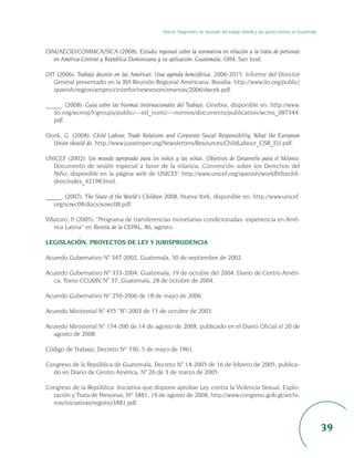 Síntesis. Diagnóstico de situación del trabajo infantil y sus peores formas en Guatemala



OIM/AECID/COMMCA/SICA (2008): Estudio regional sobre la normativa en relación a la trata de personas
  en América Central y República Dominicana y su aplicación: Guatemala, OIM, San José.

OIT (2006): Trabajo decente en las Américas: Una agenda hemisférica, 2006-2015. Informe del Director
   General presentado en la XVI Reunión Regional Americana, Brasilia: http://www.ilo.org/public/
   spanish/region/ampro/cinterfor/newsroom/resenas/2006/dwork.pdf.

_____. (2008): Guía sobre las Normas Internacionales del Trabajo, Ginebra, disponible en: http://www.
   ilo.org/wcmsp5/groups/public/---ed_norm/---normes/documents/publication/wcms_087344.
   pdf.

Oonk, G. (2008): Child Labour, Trade Relations and Corporate Social Responsibility. What the European
  Union should do, http://www.jussemper.org/Newsletters/Resources/ChildLabour_CSR_EU.pdf.

UNICEF (2002): Un mundo apropiado para los niños y las niñas. Objetivos de Desarrollo para el Milenio,
  Documento de sesión especial a favor de la infancia, Convención sobre los Derechos del
  Niño, disponible en la página web de UNICEF: http://www.unicef.org/spanish/worldfitforchil-
  dren/index_42198.html.

_____. (2007): The State of the World’s Children 2008, Nueva York, disponible en: http://www.unicef.
   org/sowc08/docs/sowc08.pdf.

Villatoro, P. (2005): “Programa de transferencias monetarias condicionadas: experiencia en Amé-
    rica Latina” en Revista de la CEPAL, 86, agosto.

LEGISLACIÓN, PROYECTOS DE LEY Y JURISPRUDENCIA

Acuerdo Gubernativo N° 347-2002, Guatemala, 30 de septiembre de 2002.

Acuerdo Gubernativo Nº 333-2004, Guatemala, 19 de octubre del 2004. Diario de Centro Améri-
  ca, Tomo CCLXXV, N° 37, Guatemala, 28 de octubre de 2004.

Acuerdo Gubernativo Nº 250-2006 de 18 de mayo de 2006.

Acuerdo Ministerial N° 435 “B”-2003 de 15 de octubre de 2003.

Acuerdo Ministerial N° 154-200 de 14 de agosto de 2008, publicado en el Diario Oficial el 20 de
  agosto de 2008.

Código de Trabajo, Decreto Nº 330, 5 de mayo de 1961.

Congreso de la República de Guatemala, Decreto N° 14-2005 de 16 de febrero de 2005, publica-
  do en Diario de Centro América, N° 26 de 3 de marzo de 2005.

Congreso de la República: Iniciativa que dispone aprobar Ley contra la Violencia Sexual, Explo-
  tación y Trata de Personas, Nº 3881, 19 de agosto de 2008, http://www.congreso.gob.gt/archi-
  vos/iniciativas/registro3881.pdf.



                                                                                                                                         39
 