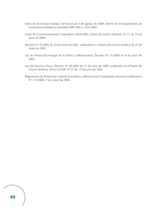 Corte de Constitucionalidad, Sentencia de 3 de agosto de 2004, dentro de los expedientes de
       inconstitucionalidad acumulados 898-2001 y 1014-2001.

     Corte de Constitucionalidad, Expediente 2818-2005, Diario de Centro América, N° 51 de 15 de
       junio de 2006.

     Decreto N° 18-2001 de 23 de mayo de 2001, publicado en el Diario de Centro América de 25 de
       mayo de 2001.

     Ley de Protección Integral de la Niñez y Adolescencia, Decreto N° 27-2003 de 4 de junio de
        2003.

     Ley del Servicio Cívico, Decreto N° 20-2003 de 11 de junio de 2003, publicado en el Diario de
        Centro América, Tomo CCLXXI, N° 91 de 17 de junio de 2003.

     Reglamento de Protección Laboral de la Niñez y Adolescencia Trabajadora, Acuerdo Gubernativo
        Nº 112-2006, 7 de marzo de 2006.




40
 