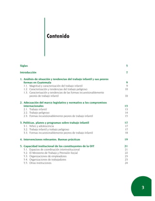 Contenido



Siglas                                                                     5

Introducción                                                               7

1. Análisis de situación y tendencias del trabajo infantil y sus peores
   formas en Guatemala                                                     9
   1.1. Magnitud y caracterización del trabajo infantil                    9
   1.2. Caracterización y tendencias del trabajo peligroso                10
   1.3. Caracterización y tendencias de las formas incuestionablemente
        peores de trabajo infantil                                        10

2. Adecuación del marco legislativo y normativo a los compromisos
   internacionales                                                        13
   2.1. Trabajo infantil                                                  13
   2.2. Trabajo peligroso                                                 14
   2.3. Formas incuestionablemente peores de trabajo infantil             15

3. Políticas, planes y programas sobre trabajo infantil                   17
   3.1. Niñez y adolescencia                                              17
   3.2. Trabajo infantil y trabajo peligroso                              17
   3.3. Formas incuestionablemente peores de trabajo infantil             18

4. Intervenciones relevantes. Buenas prácticas                            19

5. Capacidad institucional de los constituyentes de la OIT                21
   5.1. Espacios de coordinación interinstitucional                       21
   5.2. El Ministerio de Trabajo y Previsión Social                       22
   5.3. Organizaciones de empleadores                                     23
   5.4. Organizaciones de trabajadores                                    23
   5.5. Otras instituciones                                               24




                                                                               3
 