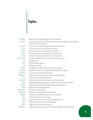 Siglas



  ADEJUC     Alianza para el Desarrollo Juvenil Comunitario
   CACIF     Comisión Laboral del Comité de Asociaciones Agrícolas, Comerciales,
             Industriales y Financieras
   CALDH     Centro para la Acción Legal en Derechos Humanos
      CDN    Convención sobre los Derechos del Niño
     CEIPA   Centro Ecuménico de Integración Pastoral
     CGTG    Central General de Trabajadores de Guatemala
    CNNA     Comisión Nacional de la Niñez y la Adolescencia
COMMCA       Consejo de Ministras de la Mujer de Centroamérica
        CP   Código Penal
       CRS   Catholic Relief Service
        CT   Código de Trabajo
     CUSG    Confederación de Unidad Sindical de Guatemala
   EDECRI    Escuela de Educación Especial y Rehabilitación Integral
  ENCOVI     Encuesta de Condiciones de Vida
FUNCAFE      Fundación de la Caficultura para el Desarrollo Rural
       INE   Instituto Nacional de Estadística
 INTECAP     Instituto Técnico de Capacitación y Productividad
      IPEC   Programa Internacional para la Erradicación del Trabajo Infantil
    LPINA    Ley de Protección Integral de la Niñez y Adolescencia
     MEM     Ministerio de Energía y Minas
MINEDUC      Ministerio de Educación
MINTRAB      Ministerio de Trabajo y Previsión Social
    MSPAS    Ministerio de Salud Pública y Asistencia Social
       OAV   Oficina de Atención a la Víctima
       OIM   Organización Internacional para las Migraciones
       OIT   Organización Internacional del Trabajo
      ONG    Organización no Gubernamental
  PENNAT     Programa Educativo para el Niño, Niña y Adolescente Trabajador


                                                                                   5
 