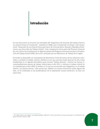 Introducción



En este documento se resumen los resultados del “Diagnóstico de situación del trabajo infantil y
sus peores formas en Guatemala”, realizado en 2008 y que corresponde a la Etapa 1 del compo-
nente “Desarrollo de una Hoja de Ruta para hacer de Centroamérica, Panamá y República Domi-
nicana una Zona Libre de Trabajo Infantil”. Este componente forma parte del Proyecto Fomento
de una Cultura de Cumplimiento en Materia Laboral del Programa Internacional para la Erradica-
ción del Trabajo Infantil (IPEC) de la OIT, solicitado por los Ministerios de Trabajo de la región.

El estudio se desarrolló con el propósito de determinar el nivel de avance de los esfuerzos orien-
tados a combatir el trabajo infantil y delinear la ruta que permita al país alcanzar las dos metas
establecidas en la Agenda Hemisférica para Generar Trabajo Decente1: eliminar las formas in-
cuestionablemente peores de trabajo infantil para el año 2015, y eliminar el trabajo infantil en
su totalidad para el año 2020. El ámbito en el cual se circunscribe este diagnóstico es el trabajo
infantil y sus peores formas. Cabe anotar que, debido a la escasa información sobre algunas de
ellas, se ha enfatizado en las problemáticas de la explotación sexual comercial y la trata con
estos fines.




1
  OIT: Trabajo decente en las Américas: Una agenda hemisférica, 2006-2015. Informe del Director General presentado en la XVI Reunión Re-
gional Americana. Brasilia, 2006.


                                                                                                                                           7
 