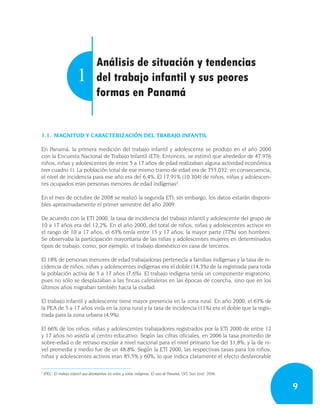 Análisis de situación y tendencias
                         1           del trabajo infantil y sus peores
                                     formas en Panamá


1.1. MAGNITUD Y CARACTERIZACIÓN DEL TRABAJO INFANTIL

En Panamá, la primera medición del trabajo infantil y adolescente se produjo en el año 2000
con la Encuesta Nacional de Trabajo Infantil (ETI). Entonces, se estimó que alrededor de 47.976
niños, niñas y adolescentes de entre 5 a 17 años de edad realizaban alguna actividad económica
(ver cuadro 1). La población total de ese mismo tramo de edad era de 755.032; en consecuencia,
el nivel de incidencia para ese año era del 6,4%. El 17,91% (10.304) de niños, niñas y adolescen-
tes ocupados eran personas menores de edad indígenas2.

En el mes de octubre de 2008 se realizó la segunda ETI; sin embargo, los datos estarán disponi-
bles aproximadamente el primer semestre del año 2009.

De acuerdo con la ETI 2000, la tasa de incidencia del trabajo infantil y adolescente del grupo de
10 a 17 años era del 12,2%. En el año 2000, del total de niños, niñas y adolescentes activos en
el rango de 10 a 17 años, el 63% tenía entre 15 y 17 años; la mayor parte (77%) son hombres.
Se observaba la participación mayoritaria de las niñas y adolescentes mujeres en determinados
tipos de trabajo, como, por ejemplo, el trabajo doméstico en casa de terceros.

El 18% de personas menores de edad trabajadoras pertenecía a familias indígenas y la tasa de in-
cidencia de niños, niñas y adolescentes indígenas era el doble (14,3%) de la registrada para toda
la población activa de 5 a 17 años (7,6%). El trabajo indígena tenía un componente migratorio,
pues no sólo se desplazaban a las fincas cafetaleras en las épocas de cosecha, sino que en los
últimos años migraban también hacia la ciudad.

El trabajo infantil y adolescente tiene mayor presencia en la zona rural. En año 2000, el 63% de
la PEA de 5 a 17 años vivía en la zona rural y la tasa de incidencia (11%) era el doble que la regis-
trada para la zona urbana (4,9%).

El 66% de los niños, niñas y adolescentes trabajadores registrados por la ETI 2000 de entre 12
y 17 años no asistía al centro educativo. Según las cifras oficiales, en 2006 la tasa promedio de
sobre-edad o de retraso escolar a nivel nacional para el nivel primario fue del 31,8%; y la de ni-
vel premedia y medio fue de un 48,8%. Según la ETI 2000, las respectivas tasas para los niños,
niñas y adolescentes activos eran 85,5% y 60%, lo que indica claramente el efecto desfavorable

2
    IPEC: El trabajo infantil que desempeñan los niños y niñas indígenas. El caso de Panamá, OIT, San José, 2006.


                                                                                                                    9
 