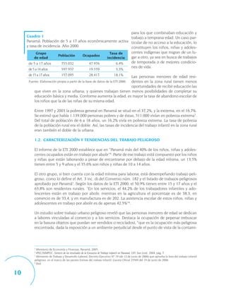para los que combinaban educación y
     Cuadro 1                                               trabajo a temprana edad. Un caso par-
     Panamá: Población de 5 a 17 años económicamente activa ticular de no acceso a la educación, lo
     y tasa de incidencia. Año 2000.                        constituyen los niños, niñas y adoles-
           Grupo                                 Tasa de    centes indígenas que migran de un lu-
                        Población    Ocupados               gar a otro, ya sea en busca de trabajos
          de edad                              incidencia
      de 5 a 17 años      755.032       47.976      6,4%    de temporada o de mejores condicio-
                                                            nes de vida.
      de 5 a 14 años            597.937                19.559                 3,3%
      de 15 a 17 años           157.095                28.417               18,1%
                                                                 Las personas menores de edad resi-
                                                                 dentes en la zona rural tienen menos
      Fuente: Elaboración propia a partir de la base de datos de la ETI 2000.
                                                                 oportunidades de recibir educación las
          que viven en la zona urbana; y quienes trabajan tienen menos posibilidades de completar su
          educación básica y media. Conforme aumenta la edad, es mayor la tasa de abandono escolar de
          los niños que la de las niñas de su misma edad.

          Entre 1997 y 2003 la pobreza general en Panamá se situó en el 37,2%, y la extrema, en el 16,7%.
          Se estimó que había 1.139.000 personas pobres y de éstas, 511.000 vivían en pobreza extrema3.
          Del total de población de 6 a 18 años, un 16,2% vivía en pobreza extrema. La tasa de pobreza
          de la población rural era el doble. Así, las tasas de incidencia del trabajo infantil en la zona rural
          eran también el doble de la urbana.

          1.2. CARACTERIZACIÓN Y TENDENCIAS DEL TRABAJO PELIGROSO

          El informe de la ETI 2000 establece que en “Panamá más del 40% de los niños, niñas y adoles-
          centes ocupados están en trabajo por abolir”4. Parte de ese trabajo está compuesto por los niños
          y niñas que están laborando a pesar de encontrarse por debajo de la edad mínima, un 13,5%
          tienen entre 5 y 9 años y el 35,6% son niños y niñas de 10 a 14 años.

          El otro grupo, si bien cuenta con la edad mínima para laborar, está desempeñando trabajo peli-
          groso, como lo define el Art. 3 inc. d) del Convenio núm. 182 y el listado de trabajos peligrosos
          aprobado por Panamá5. Según los datos de la ETI 2000, el 50,9% tienen entre 15 y 17 años y el
          63,8% son residentes rurales. “En los servicios, el 44,2% de los trabajadores infantiles y ado-
          lescentes están en trabajo por abolir, mientras en la agricultura el porcentaje es de 38,3, en
          comercio es de 33,4, y en manufactura es de 202. La asistencia escolar de estos niños, niñas y
          adolescentes en trabajo por abolir es de apenas 42,5%”6.

          Un estudio sobre trabajo urbano peligroso reveló que las personas menores de edad se dedican
          a labores vinculadas al comercio y a los servicios. Destaca la ocupación de pepenar (rebuscar
          en la basura objetos que puedan ser vendidos o reciclados), “que es la ocupación más peligrosa
          encontrada, dada la exposición a un ambiente perjudicial desde el punto de vista de la contami-




          3
            Ministerio de Economía y Finanzas, Panamá, 2005.
          4
            IPEC/SIMPOC: Síntesis de los resultados de la Encuesta de Trabajo Infantil en Panamá, OIT, San José, 2004, pág. 7.
          5
            Ministerio de Trabajo y Desarrollo Laboral, Decreto Ejecutivo Nº 19 (de 12 de junio de 2006) que aprueba la lista del trabajo infantil
          peligroso, en el marco de las peores formas del trabajo infantil. Gaceta Oficial 25569 del 19 de junio de 2006.
          6
            Ibid.


10
 