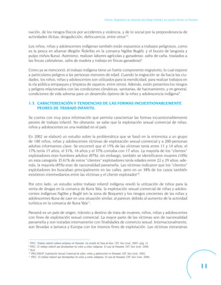 Síntesis. Diagnóstico de situación del trabajo infantil y sus peores formas en Panamá



nación, de los riesgos físicos por accidentes y violencia, y de lo social por la preponderancia de
actividades ilícitas, drogadicción, delincuencia, entre otros”7.

Los niños, niñas y adolescentes indígenas también están expuestos a trabajos peligrosos, como
es la pesca en altamar (Región Ñokribo en la comarca Ngöbe Buglé), y el buceo de langosta y
pulpo (niños Kuna). Asimismo, realizan labores agrícolas y ganaderas: zafra de caña, traslados a
las fincas cafetaleras, zafra de madera y trabajo en fincas ganaderas8.

Como ya se mencionó, el trabajo indígena tiene un fuerte componente migratorio, lo cual expone
a particulares peligros a las personas menores de edad. Cuando la migración se da hacia las ciu-
dades, los niños, niñas y adolescentes son utilizados para la mendicidad, para realizar trabajos en
la vía pública (empaques y limpieza de zapatos, entre otros). Además, están presentes los riesgos
y peligros relacionados con las condiciones climáticas, sanitarias, de hacinamiento, y en general,
condiciones de vida adversa para un desarrollo óptimo de la niñez y adolescencia indígena9.

1.3. CARACTERIZACIÓN Y TENDENCIAS DE LAS FORMAS INCUESTIONABLEMENTE
     PEORES DE TRABAJO INFANTIL

Se cuenta con muy poca información que permita caracterizar las formas incuestionablemente
peores de trabajo infantil. No obstante, se sabe que la explotación sexual comercial de niñas,
niños y adolescentes es una realidad en el país.

En 2002 se elaboró un estudio sobre la problemática que se basó en la entrevista a un grupo
de 100 niños, niñas y adolescentes víctimas de explotación sexual comercial y a 200 personas
adultas informantes clave. Se encontró que el 15% de las víctimas tenía entre 11 y 14 años; el
17% tenía 15 años, el 31%, 16 años y el 37% contaba con 17 años. La mayoría de los “clientes”
explotadores eran hombres adultos (87%); sin embargo, también se identificaron mujeres (10%)
en esta categoría. El 61% de estos “clientes” explotadores tenía edades entre 22 y 29 años; ade-
más, la mayoría (85%) eran de nacionalidad panameña. Las víctimas indicaron que los “clientes”
explotadores les buscaban principalmente en las calles, pero en un 38% de los casos también
existieron intermediarios entre las víctimas y el cliente explotador10.

Por otro lado, un estudio sobre trabajo infantil indígena reveló la utilización de niños para la
venta de drogas en la comarca de Kuna Yala, la explotación sexual comercial de niñas y adoles-
centes indígenas Ngöbe y Buglé (en la zona de Boquete) y los riesgos crecientes de las niñas y
adolescentes Kuna de caer en una situación similar, al parecer, debido al aumento de la actividad
turística en la comarca de Kuna Yala11.

Panamá es un país de origen, tránsito y destino de trata de mujeres, niños, niñas y adolescentes
con fines de explotación sexual comercial. La mayor parte de las víctimas son de nacionalidad
panameña y son tratadas internamente con finalidades de comercio sexual. Internacionalmente,
son llevadas a Jamaica y Europa con los mismos fines de explotación. Las víctimas extranjeras


7
  IPEC: Trabajo infantil urbano peligroso en Panamá: Un estudio de línea de base, OIT, San José, 2005, pág. 21.
8
  IPEC: El trabajo infantil que desempeñan los niños y niñas indígenas. El caso de Panamá, OIT, San José, 2006.
9
  Ibid.
10
   IPEC/IMUP: Explotación Sexual Comercial de niños, niñas y adolescentes en Panamá, OIT, San José, 2002.
11
   IPEC: El trabajo infantil que desempeñan los niños y niñas indígenas. El caso de Panamá, OIT, San José, 2006.


                                                                                                                                                             11
 