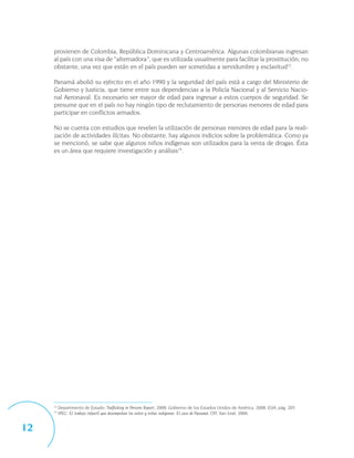 provienen de Colombia, República Dominicana y Centroamérica. Algunas colombianas ingresan
     al país con una visa de “alternadora”, que es utilizada usualmente para facilitar la prostitución; no
     obstante, una vez que están en el país pueden ser sometidas a servidumbre y esclavitud12.

     Panamá abolió su ejército en el año 1990 y la seguridad del país está a cargo del Ministerio de
     Gobierno y Justicia, que tiene entre sus dependencias a la Policía Nacional y al Servicio Nacio-
     nal Aeronaval. Es necesario ser mayor de edad para ingresar a estos cuerpos de seguridad. Se
     presume que en el país no hay ningún tipo de reclutamiento de personas menores de edad para
     participar en conflictos armados.

     No se cuenta con estudios que revelen la utilización de personas menores de edad para la reali-
     zación de actividades ilícitas. No obstante, hay algunos indicios sobre la problemática. Como ya
     se mencionó, se sabe que algunos niños indígenas son utilizados para la venta de drogas. Ésta
     es un área que requiere investigación y análisis13.




     12
          Departmento de Estado: Trafficking in Persons Report, 2008, Gobierno de los Estados Unidos de América, 2008, EUA, pág. 205.
     13
          IPEC: El trabajo infantil que desempeñan los niños y niñas indígenas. El caso de Panamá, OIT, San José, 2006.


12
 