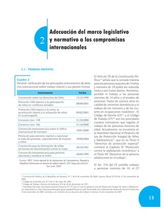 Adecuación del marco legislativo
                        2          y normativo a los compromisos
                                   internacionales


   2.1. TRABAJO INFANTIL

                                                                                     El Artículo 70 de la Constitución Po-
Cuadro 2                                                                             lítica14 señala que la jornada máxima
Panamá: ratificación de los principales instrumentos de dere-                        para las personas mayores de 14 años
cho internacional sobre trabajo infantil y sus peores formas                         y menores de 18 podrá ser reducida
                                                                                     hasta a seis horas diarias. Asimismo,
                      Instrumento                                   Fecha
                                                                                     prohíbe el trabajo a las personas
 Convención sobre los Derechos del Niño                          12/12/1990          menores de 14 años y el empleo de
 Protocolo CDN relativo a la participación                                           personas “hasta de catorce años en
                                                                 08/08/2001          calidad de sirvientes domésticos y el
 de niños en conflictos armados
 Protocolo CDN relativo a la venta, la                                               trabajo de los menores y de las mu-
 prostitución infantil y la utilización de niños                 09/02/2001          jeres en ocupaciones insalubres”. El
 en la pornografía                                                                   Código de Familia (CF)15 y el Código
 Convenio núm. 138                                               31/10/2000          de Trabajo (CT)16 son los principales
                                                                                     cuerpos normativos que regulan el
 Convenio núm. 182                                               31/10/2000          trabajo de las personas menores de
 Convención Interamericana sobre el tráfico                                          edad. Actualmente, se encuentra en
                                                                 18/01/2000
 internacional de menores                                                            la Asamblea Nacional el Proyecto de
 Protocolo para prevenir, reprimir y sancionar                                       Ley de Protección Integral de Niñez
 la trata de personas, especialmente de mujeres                  18/08/2004          y Adolescencia17, que en su Título V
 y niños
                                                                                     “Derechos de protección especial”
 Convención para la eliminación de todas                                             contiene el Capítulo VI “Protección
                                                                 29/10/1981
 las formas de discriminación contra la mujer
                                                                                     contra la explotación económica” y
 Convención Interamericana para prevenir,
 sancionar y erradicar la violen
                                                                 26/04/1995          el Título VII “Derechos de la persona
                                                                                     adolescente en el trabajo”.
  Fuente: IPEC: Visión regional de las legislaciones de Centroamérica, Panamá y
  República Dominicana en materia de trabajo infantil, OIT, Segunda edición,
                               San José, 2007.
                                                                                     El Art. 716 del CF prohíbe trabajar
                                                                                     a personas menores de 14, el CT

   14
      Constitución Política de la República de Panamá, Nº 1 de 8 de noviembre de 2004. Gaceta Oficial 25176 de 15 de noviembre de
   2004.
   15
      Código de la Familia, Ley N° 3 de 17 de mayo de 1994.
   16
      Código de Trabajo, Decreto de Gabinete 252 de 30 de diciembre de 1971.
   17
      Asamblea Nacional, Secretaría General, Proyecto Nº 371 por el cual se adopta la Ley de Protección Integral de Niñez y Adolescen-
   cia, disponible en: http://www.asamblea.gob.pa/actualidad/Proyectos.pdf. Presentado por la Ministra de Desarrollo Social el miércoles
   14 de noviembre de 2007, remitido a la Comisión de los Asuntos de la Mujer el viernes 16 de noviembre de 2007.


                                                                                                                                           13
 