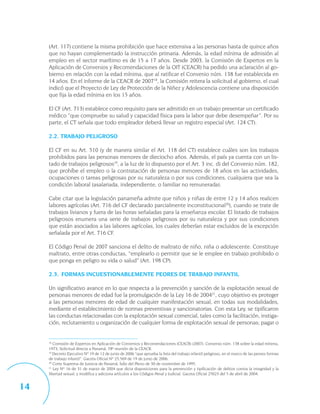 (Art. 117) contiene la misma prohibición que hace extensiva a las personas hasta de quince años
     que no hayan complementado la instrucción primaria. Además, la edad mínima de admisión al
     empleo en el sector marítimo es de 15 a 17 años. Desde 2003, la Comisión de Expertos en la
     Aplicación de Convenios y Recomendaciones de la OIT (CEACR) ha pedido una aclaración al go-
     bierno en relación con la edad mínima, que al ratificar el Convenio núm. 138 fue establecida en
     14 años. En el informe de la CEACR de 200718, la Comisión reitera la solicitud al gobierno, el cual
     indicó que el Proyecto de Ley de Protección de la Niñez y Adolescencia contiene una disposición
     que fija la edad mínima en los 15 años.

     El CF (Art. 713) establece como requisito para ser admitido en un trabajo presentar un certificado
     médico “que compruebe su salud y capacidad física para la labor que debe desempeñar”. Por su
     parte, el CT señala que todo empleador deberá llevar un registro especial (Art. 124 CT).

     2.2. TRABAJO PELIGROSO

     El CF en su Art. 510 (y de manera similar el Art. 118 del CT) establece cuáles son los trabajos
     prohibidos para las personas menores de dieciocho años. Además, el país ya cuenta con un lis-
     tado de trabajos peligrosos19, a la luz de lo dispuesto por el Art. 3 inc. d) del Convenio núm. 182,
     que prohíbe el empleo o la contratación de personas menores de 18 años en las actividades,
     ocupaciones o tareas peligrosas por su naturaleza o por sus condiciones, cualquiera que sea la
     condición laboral (asalariada, independiente, o familiar no remunerada).

     Cabe citar que la legislación panameña admite que niños y niñas de entre 12 y 14 años realicen
     labores agrícolas (Art. 716 del CF declarado parcialmente inconstitucional20), cuando se trate de
     trabajos livianos y fuera de las horas señaladas para la enseñanza escolar. El listado de trabajos
     peligrosos enumera una serie de trabajos peligrosos por su naturaleza y por sus condiciones
     que están asociados a las labores agrícolas, los cuales deberían estar excluidos de la excepción
     señalada por el Art. 716 CF.

     El Código Penal de 2007 sanciona el delito de maltrato de niño, niña o adolescente. Constituye
     maltrato, entre otras conductas, “emplearlo o permitir que se le emplee en trabajo prohibido o
     que ponga en peligro su vida o salud” (Art. 198 CP).

     2.3. FORMAS INCUESTIONABLEMENTE PEORES DE TRABAJO INFANTIL

     Un significativo avance en lo que respecta a la prevención y sanción de la explotación sexual de
     personas menores de edad fue la promulgación de la Ley 16 de 200421, cuyo objetivo es proteger
     a las personas menores de edad de cualquier manifestación sexual, en todas sus modalidades,
     mediante el establecimiento de normas preventivas y sancionatorias. Con esta Ley, se tipificaron
     las conductas relacionadas con la explotación sexual comercial, tales como la facilitación, instiga-
     ción, reclutamiento u organización de cualquier forma de explotación sexual de personas; pagar o


     18
        Comisión de Expertos en Aplicación de Convenios y Recomendaciones (CEACR) (2007): Convenio núm. 138 sobre la edad mínima,
     1973, Solicitud directa a Panamá, 78ª reunión de la CEACR.
     19
        Decreto Ejecutivo Nº 19 de 12 de junio de 2006 “que aprueba la lista del trabajo infantil peligroso, en el marco de las peores formas
     de trabajo infantil”. Gaceta Oficial Nº 25,569 de 19 de junio de 2006.
     20
        Corte Suprema de Justicia de Panamá, fallo del Pleno de 30 de noviembre de 1995.
     21
        Ley Nº 16 de 31 de marzo de 2004 que dicta disposiciones para la prevención y tipificación de delitos contra la integridad y la
     libertad sexual, y modifica y adiciona artículos a los Códigos Penal y Judicial. Gaceta Oficial 25023 del 5 de abril de 2004.


14
 