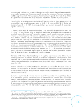 Síntesis. Diagnóstico de situación del trabajo infantil y sus peores formas en Panamá



prometer pagar a una persona menor de edad para que realice actos sexuales; relaciones sexuales
remuneradas, la trata sexual, el turismo sexual y la pornografía, entre otras. Asimismo, se disponen
medidas de protección a la víctima y se crea la Comisión Nacional para la Prevención de los Delitos
de Explotación Sexual (CONAPREDES), entre otros importantes aspectos de política pública.

En el año 2007 se aprueba un nuevo Código Penal22 (CP), que entró en vigencia a partir del 9 de
junio de 2008 y que fue adicionado por la Ley Nº 26 de 21 de mayo de 200823. El CP derogó par-
cialmente la Ley Nº 16 de 2004; sin embargo, se logró que retomara la mayoría de los avances
logrados con esa ley.

La tipificación del delito de trata de personas del CP se encuentra en dos artículos: el 177 y el
179. En el 177 se contempla como fin someter a la víctima a “actividad sexual remunerada no
autorizada o a servidumbre sexual” y la sanción se agrava cuando la víctima sea mayor de catorce
y menor de dieciocho y en el 179 se refiere específicamente a la trata de personas menores de
edad, dentro o fuera del país, con fines de explotación sexual o para someterlas a servidumbre
sexual24. En el Art. 202 se sanciona la venta de un niño, niña o adolescente con fines de adopción
ilegítima, explotación sexual, extracción de órganos, trabajo forzado o servidumbre. Esta norma
no contiene las acciones típicas de la trata de personas, pero es un importante delito conexo a
la trata con fines sexuales, establecida en los Arts. 177 y 179 del CP. En términos generales, la
tipificación de este delito no se adecúa al Protocolo para prevenir, reprimir y sancionar la trata
de personas, especialmente mujeres y niños, pues los Arts. 177 y 179 se refieren únicamente a
la trata con fines de explotación sexual comercial, mientras que la conducta típica del 202 es la
venta de personas menores de edad y no la trata de personas.

Asimismo, el CP incluye el delito de blanqueo de capitales provenientes de los delitos de por-
nografía y corrupción de personas menores de edad, trata y explotación sexual comercial, entre
otros (Art. 248). El delito de asociación ilícita de personas se agrava cuando la asociación es para
cometer delitos relacionados con violación sexual, pornografía infantil, trata de personas, entre
otros (Art. 323).

También cabe citar la nueva Ley de Migración del 200825, que en su Art. 82 crea la unidad de
atención a víctimas de trata de personas y establece que el Servicio Nacional de Migración pro-
moverá la ejecución de una serie de medidas preventivas de la trata de personas y el tráfico de
migrantes (Art. 83 inc. 5).

En cuanto a la utilización de personas menores de edad para la realización de actividades ilícitas,
el Art. 312 del CP agrava la sanción del delito de comercialización, compra, venta adquisición,
permuta, almacenamiento o traspaso de droga, cuando se utilice a un menor de edad. Asimismo,
cuando en el acto delictivo de posesión de arma de fuego en condiciones irregulares se sorpren-
da a personas menores de edad acompañadas de mayores de edad, estos responderán como
autores de tales actos (Art. 328 CP). También se agrava la sanción del delito de apropiación y



22
   Ley Nº 14 de 18 de mayo de 2007 que adopta el Código Penal. Gaceta Oficial 25796 del 22 de mayo de 2007.
23
   Ley Nº 26 de 21 de mayo de 2008 que modifica y adiciona artículos al Código Penal. Gaceta Oficial 26045 de 22 de mayo de 2008.
24
   Un análisis del delito de trata de personas en el CP de 2007 se encuentra en: OIM: Estudio regional sobre la normativa en relación a la trata
de personas en América Central y República Dominicana y su aplicación: Panamá. AECID, COMMCA, SICA, San José, 2008.
25
   Decreto Ley Nº 3 de 22 de febrero de 2008 que crea el Servicio Nacional de Migración, la Carrera Migratoria y dicta otras disposi-
ciones. Gaceta Oficial 25986 del 26 de febrero de 2008.


                                                                                                                                                            15
 