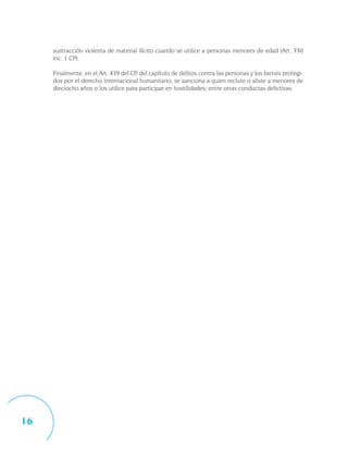 sustracción violenta de material ilícito cuando se utilice a personas menores de edad (Art. 330
     inc. 1 CP).

     Finalmente, en el Art. 439 del CP, del capítulo de delitos contra las personas y los bienes protegi-
     dos por el derecho internacional humanitario, se sanciona a quien reclute o aliste a menores de
     dieciocho años o los utilice para participar en hostilidades; entre otras conductas delictivas.




16
 