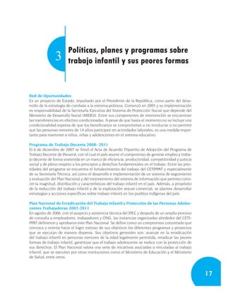 Políticas, planes y programas sobre
                3      trabajo infantil y sus peores formas


Red de Oportunidades
Es un proyecto de Estado, impulsado por el Presidente de la República, como parte del desa-
rrollo de la estrategia de combate a la extrema pobreza. Comenzó en 2005 y su implementación
es responsabilidad de la Secretaría Ejecutiva del Sistema de Protección Social que depende del
Ministerio de Desarrollo Social (MIDES). Entre sus componentes de intervención se encuentran
las transferencias en efectivo condicionadas. A pesar de que hasta el momento no se incluye una
condicionalidad expresa de que los beneficiarios se comprometan a no involucrar o no permitir
que las personas menores de 14 años participen en actividades laborales, es una medida impor-
tante para mantener a niños, niñas y adolescentes en el sistema educativo.

Programa de Trabajo Decente 2008- 2011
El 6 de diciembre de 2007 se firmó el Acta de Acuerdo Tripartito de Adopción del Programa de
Trabajo Decente de Panamá, con el cual el país asume el compromiso de generar empleo y traba-
jo decente de forma sostenida en un marco de eficiencia, productividad, competitividad y justicia
social y de pleno respeto a los principios y derechos fundamentales en el trabajo. Entre las prio-
ridades del programa se encuentra el fortalecimiento del trabajo del CETIPPAT y especialmente
de su Secretaría Técnica, así como el desarrollo e implementación de un sistema de seguimiento
y evaluación del Plan Nacional y del mejoramiento del sistema de información que permita cono-
cer la magnitud, distribución y características del trabajo infantil en el país. Además, a propósito
de la reducción del trabajo infantil y de la explotación sexual comercial, se plantea desarrollar
estrategias y acciones específicas sobre trabajo infantil en los pueblos indígenas del país.

Plan Nacional de Erradicación del Trabajo Infantil y Protección de las Personas Adoles-
centes Trabajadoras 2007-2011
En agosto de 2006, con el auspicio y asistencia técnica del IPEC y después de un amplio proceso
de consulta a empleadores, trabajadores y ONG, las instancias organizadas alrededor del CETI-
PPAT definieron y aprobaron este Plan Nacional. Se define como un compromiso concertado que
convoca y orienta hacia el logro exitoso de sus objetivos los diferentes programas y proyectos
que se ejecutan de manera dispersa. Sus objetivos generales son: avanzar en la erradicación
del trabajo infantil en personas menores de la edad legalmente permitida, erradicar las peores
formas de trabajo infantil, garantizar que el trabajo adolescente se realice con la protección de
sus derechos. El Plan Nacional valora una serie de iniciativas asociadas o vinculadas al trabajo
infantil, que se ejecutan por otras instituciones como el Ministerio de Educación y el Ministerio
de Salud, entre otros.



                                                                                                       17
 