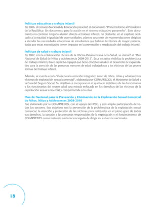 Políticas educativas y trabajo infantil
     En 2006, el Consejo Nacional de Educación presentó el documento “Primer Informe al Presidente
     de la República: Un documento para la acción en el sistema educativo panameño”. Este docu-
     mento no contiene ninguna alusión directa al trabajo infantil; no obstante, en el capítulo dedi-
     cado a la equidad e igualdad de oportunidades, plantea una serie de recomendaciones dirigidas
     a atender las necesidades educativas de estudiantes que habitan territorios de mayor pobreza,
     dado que estas necesidades tienen impacto en la prevención y erradicación del trabajo infantil.

     Políticas de salud y trabajo infantil
     En 2007, con la colaboración técnica de la Oficina Panamericana de la Salud, se elaboró el “Plan
     Nacional de Salud de Niñez y Adolescencia 2008-2012”. Esta iniciativa visibiliza la problemática
     del trabajo infantil y hace explícito el papel que tiene el sector salud en el desarrollo de capacida-
     des para la atención de las personas menores de edad trabajadoras y los víctimas de las peores
     formas del trabajo infantil.

     Además, se cuenta con la “Guía para la atención integral en salud de niños, niñas y adolescentes
     víctimas de explotación sexual comercial”, elaborada por CONAPREDES, el Ministerio de Salud y
     la Caja del Seguro Social. Su objetivo es incorporar en el quehacer cotidiano de las funcionarias
     y los funcionarios del sector salud una mirada enfocada en los derechos de las víctimas de la
     explotación sexual comercial y comprometida con ellas.

     Plan de Nacional para la Prevención y Eliminación de la Explotación Sexual Comercial
     de Niños, Niñas y Adolescentes 2008-2010
     Fue elaborado por la CONAPREDES, con el apoyo del IPEC, y con amplia participación de to-
     dos los sectores. Sus objetivos son la prevención de la problemática de la explotación sexual
     comercial, la atención y protección de las víctimas para restituirles en el pleno goce de todos
     sus derechos, la sanción a las personas responsables de la explotación y el fortalecimiento de
     CONAPREDES como instancia nacional encargada de dirigir los esfuerzos nacionales.




18
 