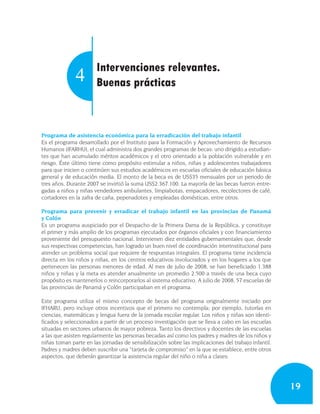 Intervenciones relevantes.
              4        Buenas prácticas



Programa de asistencia económica para la erradicación del trabajo infantil
Es el programa desarrollado por el Instituto para la Formación y Aprovechamiento de Recursos
Humanos (IFARHU), el cual administra dos grandes programas de becas: uno dirigido a estudian-
tes que han acumulado méritos académicos y el otro orientado a la población vulnerable y en
riesgo. Éste último tiene como propósito estimular a niños, niñas y adolescentes trabajadores
para que inicien o continúen sus estudios académicos en escuelas oficiales de educación básica
general y de educación media. El monto de la beca es de US$35 mensuales por un periodo de
tres años. Durante 2007 se invirtió la suma US$2.367.100. La mayoría de las becas fueron entre-
gadas a niños y niñas vendedores ambulantes, limpiabotas, empacadores, recolectores de café,
cortadores en la zafra de caña, pepenadotes y empleadas domésticas, entre otros.

Programa para prevenir y erradicar el trabajo infantil en las provincias de Panamá
y Colón
Es un programa auspiciado por el Despacho de la Primera Dama de la República, y constituye
el primer y más amplio de los programas ejecutados por órganos oficiales y con financiamiento
proveniente del presupuesto nacional. Intervienen diez entidades gubernamentales que, desde
sus respectivas competencias, han logrado un buen nivel de coordinación interinstitucional para
atender un problema social que requiere de respuestas integrales. El programa tiene incidencia
directa en los niños y niñas, en los centros educativos involucrados y en los hogares a los que
pertenecen las personas menores de edad. Al mes de julio de 2008, se han beneficiado 1.388
niños y niñas y la meta es atender anualmente un promedio 2.500 a través de una beca cuyo
propósito es mantenerlos o reincorporarlos al sistema educativo. A julio de 2008, 57 escuelas de
las provincias de Panamá y Colón participaban en el programa.

Este programa utiliza el mismo concepto de becas del programa originalmente iniciado por
IFHARU, pero incluye otros incentivos que el primero no contempla; por ejemplo, tutorías en
ciencias, matemáticas y lengua fuera de la jornada escolar regular. Los niños y niñas son identi-
ficados y seleccionados a partir de un proceso investigación que se lleva a cabo en las escuelas
situadas en sectores urbanos de mayor pobreza. Tanto los directivos y docentes de las escuelas
a las que asisten regularmente las personas becadas así como los padres y madres de los niños y
niñas toman parte en las jornadas de sensibilización sobre las implicaciones del trabajo infantil.
Padres y madres deben suscribir una “tarjeta de compromiso” en la que se establece, entre otros
aspectos, que deberán garantizar la asistencia regular del niño o niña a clases.




                                                                                                     19
 