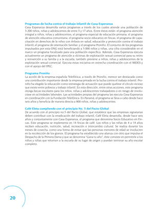 Programas de lucha contra el trabajo infantil de Casa Esperanza
     Casa Esperanza desarrolla varios programas a través de los cuales atiende una población de
     3.200 niños, niñas y adolescentes de entre 3 y 17 años. Entre éstos están: el programa atención
     integral a niños, niñas y adolescentes; el programa especial de educación primaria; el programa
     de atención educativa comunitaria; el programa socio educativo en fincas; el programa de capa-
     citación en derechos de la niñez con énfasis en salud, educación y protección contra el trabajo
     infantil; el programa de orientación familiar; y el programa Proniño. El conjunto de los programas
     impulsados por esta ONG está beneficiando a 5.000 niños y niñas, una cifra considerable en el
     marco un programa focalizado para una población específica. Además, Casa Esperanza ejecuta
     actualmente un programa de atención a víctimas de explotación sexual comercial para su retiro
     y reinserción a su familia y a la escuela; también previene a niños, niñas y adolescentes de la
     explotación sexual comercial. Ejecuta estas iniciativa en estrecha coordinación con el MIDES y
     con el apoyo del IPEC.

     Programa Proniño
     La acción de la empresa española Telefónica, a través de Proniño, merece ser destacada como
     una contribución importante desde la empresa privada en la lucha contra el trabajo infantil. Pro-
     niño ha elegido la educación como estrategia de actuación que puede quebrar el círculo vicioso
     que existe entre pobreza y trabajo infantil. En esta dirección, entre otras acciones, este programa
     otorga becas escolares para los niños, niñas y adolescentes trabajadores o en riesgo de involu-
     crase en actividades laborales. Las actividades propias del programa las ejecuta Casa Esperanza
     en coordinación con la Fundación Telefónica. En Panamá, el programa se lleva a cabo desde hace
     seis años y beneficia de manera directa a 800 niños, niñas y adolescentes.

     Café Eleta cumpliendo con el principio No. 5 del Pacto Global
     De acuerdo con el principio no.5 del Pacto Global, que establece que las empresas signatarias
     deben contribuir con la erradicación del trabajo infantil, Café Eleta desarrolla, desde hace seis
     años y conjuntamente con Casa Esperanza, el programa que denomina Socio Educativo en Fin-
     cas. Este programa se implementa en 14 fincas de café. Los niños y las niñas de 4 a 14 años
     reciben educación, nutrición, salud, recreación e intercambio cultural. Se realiza durante los
     meses de cosecha, como una forma de evitar que las personas menores de edad se involucren
     en la recolección de los granos. El programa ha establecido una alianza con otro que impulsa el
     Despacho de la Primera Dama y que se denomina “Gana tu año”; éste consiste en permitirle a los
     niños y niñas que retornen a la escuela de su lugar de origen y puedan terminar su año escolar
     completo.




20
 