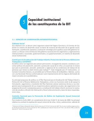 Capacidad institucional
                    5           de los constituyentes de la OIT



5.1. ESPACIOS DE COORDINACIÓN INTERINSTITUCIONAL

Gabinete Social
Sus objetivos son: a) Actuar como organismo asesor del órgano Ejecutivo y el Consejo de Ga-
binete en materia de desarrollo social; b) Servir de instancia de discusión de la agenda social,
formación, coordinación operativa y evaluación estratégica de la política social del gobierno na-
cional; y c) Actuar como interlocutor del gobierno nacional ante los organismos y organizaciones
internacionales y nacionales, gubernamentales y no gubernamentales, en materia de desarrollo
social multisectorial.

Comité para la Erradicación del Trabajo Infantil y Protección de la Persona Adolescente
Trabajadora (CETIPPAT)
Se define como “un organismo de carácter permanente, encargado de asesorar, coordinar y con-
certar políticas de prevención, atención y protección social de la niñez y la juventud, lo mismo
que para la prevención, atención, protección y vigilancia de las condiciones de trabajo de las
personas que tienen la edad mínima para trabajar”26. Está integrado por 27 instituciones, un
Consejo Consultivo Asesor y es presidido por la Primera Dama de la República. Además, cuenta
con una Secretaría Técnica conformada por nueve representantes de los órganos del Estado de
mayor cercanía con la problemática.

Su principal propuesta de política es el Plan Nacional para la Erradicación del Trabajo Infantil y
Protección de la Persona Adolescente Trabajadora y entre sus funciones están la de apoyar la
formulación, seguimiento y monitoreo del Plan Nacional; prestar asistencia técnica a sus inte-
grantes para la preparación de sus respectivos planes operativos anuales; dar seguimiento a los
programas de acción o propuestas para la a erradicación del trabajo infantil; promover la realiza-
ción de estudios y difusión de información y llevar la documentación y base de datos requeridas,
entre otras.

Comisión Nacional para la Prevención de Delitos de Explotación Sexual Comercial
(CONAPREDES)
Fue creada en el año 2005, en cumplimiento de la Ley 16 del 31 de marzo de 2004. Su principal
objetivo es combatir la explotación sexual comercial de niñas, niños y adolescentes, además de

26
  Ministerio de Trabajo y Desarrollo Laboral, Decreto Ejecutivo Nº 37 de 21 de junio de 2005 “Por el cual se modifican algunos artícu-
los del Decreto Ejecutivo Nº 25 de 15 de abril de 1997, modificado por el Decreto Ejecutivo Nº 9 de 21 de abril de 1998 y el Decreto
Ejecutivo Nº 18 de 19 de julio de 1999”.


                                                                                                                                         21
 
