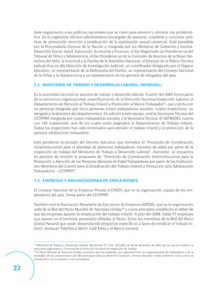 darle seguimiento a las políticas nacionales que se creen para prevenir y eliminar esa problemá-
     tica. Es el organismo técnico-administrativo encargado de asesorar, coordinar y concretar polí-
     ticas de prevención atención y erradicación de la explotación sexual comercial. Está presidida
     por la Procuraduría General de la Nación e integrada por los Ministros de Gobierno y Justicia,
     Desarrollo Social, Salud, Educación, Economía y Finanzas, el (la) Magistrado (a) Presidente (a) del
     Tribunal de Niñez y Adolescencia, el (la) Presidente (a) de la Comisión de Asuntos de la Mujer, De-
     rechos del Niño, la Juventud y la Familia de la Asamblea Nacional, el Director de la Policía Técnica
     Judicial (hoy en día Dirección de Investigación Judicial), un coordinador designado por el Órgano
     Ejecutivo, un representante de la Defensoría del Pueblo, un representante del Consejo Nacional
     de la Niñez y la Adolescencia y un representante de los gremios de abogados del país.

     5.2. MINISTERIO DE TRABAJO Y DESARROLLO LABORAL (MITRADEL)

     Es la autoridad nacional en asuntos de trabajo y desarrollo laboral. A partir del 2002 forma parte
     de su estructura organizacional, específicamente de la Dirección Nacional Inspección Laboral, el
     Departamento de Atención al Trabajo Infantil y Protección al Menor Trabajador27, que cuenta con
     un personal integrado por doce personas (cinco trabajadoras sociales, cuatro inspectoras, un
     abogado y la directora del departamento). En adición a este equipo, está la Secretaría Técnica del
     CETIPPAT integrada por cuatro trabajadoras sociales y la Secretaria Técnica. El MITRADEL cuenta
     con 185 inspectores, seis de los cuales están asignados al Departamento de Trabajo Infantil.
     Todos los inspectores han sido entrenados para atender el trabajo infantil y la protección de la
     persona adolescente trabajadora.

     Está pendiente la emisión del Decreto Ejecutivo que formalice el “Protocolo de Coordinación
     intrainstitucional para el abordaje de personas trabajadoras menores de edad por parte de la
     inspección de trabajo del Ministerio de Trabajo y Desarrollo Laboral”. Asimismo, se encuentra
     en proceso de revisión la propuesta de “Protocolo de Coordinación Interinstitucional para la
     Protección y Atención de las Personas Menores de Edad Trabajadoras por parte de las Institucio-
     nes Miembros del Comité para la Erradicación del Trabajo Infantil y Protección al/la Adolescente
     Trabajador/a – CETIPATT”.

     5.3. EMPRESAS Y ORGANIZACIONES DE EMPLEADORES

     El Consejo Nacional de la Empresa Privada (CONEP), que es la organización cúpula de los em-
     pleadores del país, forma parte del CETIPPAT.

     También está la Asociación Panameña de Ejecutivos de Empresa (APEDE), que es la organización
     sede de la Red del Pacto Mundial de Naciones Unidas28 y cuyos principios establecen el deber de
     que las empresas apoyen la erradicación del trabajo infantil. A julio del 2008, había 55 empresas
     que operan en el territorio panameño afiliadas al Pacto. Entre los miembros de la Red del Pacto
     Global Panamá que están desarrollando proyectos específicos a favor de erradicar el trabajo in-
     fantil, destacan Telefónica Móvil, Café Eleta y el Banco General.


     27
        Ministerio de Trabajo y Desarrollo Laboral, Resolución Nº D.M. 227/2002 de 26 de diciembre de 2002 por la cual se modifica la
     estructura organizativa y funcional de la Dirección Nacional de Inspección de Trabajo.
     28
        El Pacto Mundial de Naciones Unidas promueve que las empresas, sus organizaciones, las organizaciones de trabajadores y de la
     sociedad civil se comprometan con diez principios básicos (derechos humanos, normas laborales, medio ambiente, lucha contra la
     corrupción) y los incorporen a sus actividades.


22
 