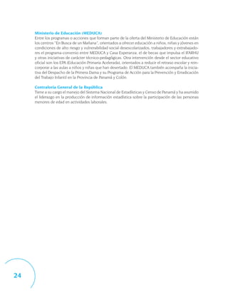 Ministerio de Educación (MEDUCA)
     Entre los programas o acciones que forman parte de la oferta del Ministerio de Educación están
     los centros “En Busca de un Mañana”, orientados a ofrecer educación a niños, niñas y jóvenes en
     condiciones de alto riesgo y vulnerabilidad social desescolarizados, trabajadores y extrabajado-
     res el programa-convenio entre MEDUCA y Casa Esperanza, el de becas que impulsa el IFARHU
     y otras iniciativas de carácter técnico-pedagógicas. Otra intervención desde el sector educativo
     oficial son los EPA (Educación Primaria Acelerada), orientados a reducir el retraso escolar y rein-
     corporar a las aulas a niños y niñas que han desertado. El MEDUCA también acompaña la inicia-
     tiva del Despacho de la Primera Dama y su Programa de Acción para la Prevención y Erradicación
     del Trabajo Infantil en la Provincia de Panamá y Colón.

     Contraloría General de la República
     Tiene a su cargo el manejo del Sistema Nacional de Estadísticas y Censo de Panamá y ha asumido
     el liderazgo en la producción de información estadística sobre la participación de las personas
     menores de edad en actividades laborales.




24
 