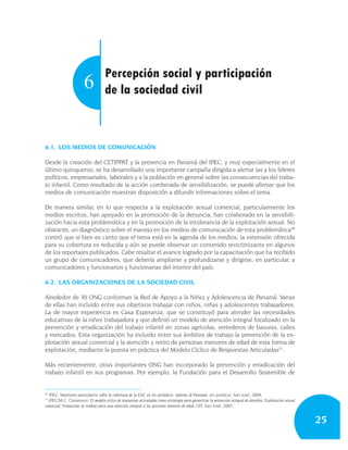 Percepción social y participación
                       6            de la sociedad civil



6.1. LOS MEDIOS DE COMUNICACIÓN

Desde la creación del CETIPPAT y la presencia en Panamá del IPEC, y muy especialmente en el
último quinquenio, se ha desarrollado una importante campaña dirigida a alertar las y los líderes
políticos, empresariales, laborales y a la población en general sobre las consecuencias del traba-
jo infantil. Como resultado de la acción combinada de sensibilización, se puede afirmar que los
medios de comunicación muestran disposición a difundir informaciones sobre el tema.

De manera similar, en lo que respecta a la explotación sexual comercial, particularmente los
medios escritos, han apoyado en la promoción de la denuncia, han colaborado en la sensibili-
zación hacia esta problemática y en la promoción de la intolerancia de la explotación sexual. No
obstante, un diagnóstico sobre el manejo en los medios de comunicación de esta problemática30
contró que si bien es cierto que el tema está en la agenda de los medios, la extensión ofrecida
para su cobertura es reducida y aún se puede observar un contenido revictimizante en algunos
de los reportajes publicados. Cabe resaltar el avance logrado por la capacitación que ha recibido
un grupo de comunicadores, que debería ampliarse y profundizarse y dirigirse, en particular, a
comunicadores y funcionarios y funcionarias del interior del país.

6.2. LAS ORGANIZACIONES DE LA SOCIEDAD CIVIL

Alrededor de 30 ONG conforman la Red de Apoyo a la Niñez y Adolescencia de Panamá. Varias
de ellas han incluido entre sus objetivos trabajar con niños, niñas y adolescentes trabajadores.
La de mayor experiencia es Casa Esperanza, que se constituyó para atender las necesidades
educativas de la niñez trabajadora y que definió un modelo de atención integral focalizado en la
prevención y erradicación del trabajo infantil en zonas agrícolas, vertederos de basuras, calles
y mercados. Esta organización ha incluido entre sus ámbitos de trabajo la prevención de la ex-
plotación sexual comercial y la atención y retiro de personas menores de edad de esta forma de
explotación, mediante la puesta en práctica del Modelo Cíclico de Respuestas Articuladas31.

Más recientemente, otras importantes ONG han incorporado la prevención y erradicación del
trabajo infantil en sus programas. Por ejemplo, la Fundación para el Desarrollo Sostenible de


30
  IPEC: Monitoreo participativo sobre la cobertura de la ESC en los periódicos. Informe de Panamá, sin publicar, San José, 2008.
31
  IPEC/M.C. Claramunt: El modelo cíclico de respuestas articuladas como estrategia para garantizar la protección integral de derechos, Explotación sexual
comercial, Propuestas de trabajo para una atención integral a las personas menores de edad, OIT, San José, 2005.


                                                                                                                                                            25
 