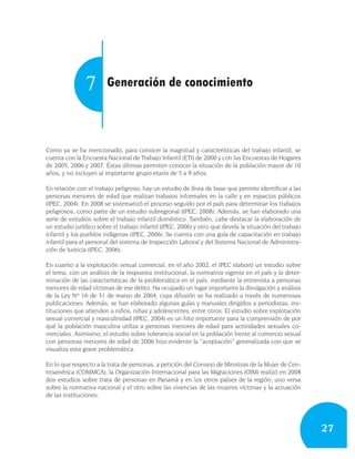 7        Generación de conocimiento



Como ya se ha mencionado, para conocer la magnitud y características del trabajo infantil, se
cuenta con la Encuesta Nacional de Trabajo Infantil (ETI) de 2000 y con las Encuestas de Hogares
de 2005, 2006 y 2007. Éstas últimas permiten conocer la situación de la población mayor de 10
años, y no incluyen al importante grupo etario de 5 a 9 años.

En relación con el trabajo peligroso, hay un estudio de línea de base que permite identificar a las
personas menores de edad que realizan trabajos informales en la calle y en espacios públicos
(IPEC, 2004). En 2008 se sistematizó el proceso seguido por el país para determinar los trabajos
peligrosos, como parte de un estudio subregional (IPEC, 2008). Además, se han elaborado una
serie de estudios sobre el trabajo infantil doméstico. También, cabe destacar la elaboración de
un estudio jurídico sobre el trabajo infantil (IPEC, 2006) y otro que devela la situación del trabajo
infantil y los pueblos indígenas (IPEC, 2006). Se cuenta con una guía de capacitación en trabajo
infantil para el personal del sistema de Inspección Laboral y del Sistema Nacional de Administra-
ción de Justicia (IPEC, 2006).

En cuanto a la explotación sexual comercial, en el año 2002, el IPEC elaboró un estudio sobre
el tema, con un análisis de la respuesta institucional, la normativa vigente en el país y la deter-
minación de las características de la problemática en el país, mediante la entrevista a personas
menores de edad víctimas de ese delito. Ha ocupado un lugar importante la divulgación y análisis
de la Ley Nº 16 de 31 de marzo de 2004, cuya difusión se ha realizado a través de numerosas
publicaciones. Además, se han elaborado algunas guías y manuales dirigidos a periodistas, ins-
tituciones que atienden a niños, niñas y adolescentes, entre otros. El estudio sobre explotación
sexual comercial y masculinidad (IPEC, 2004) es un hito importante para la comprensión de por
qué la población masculina utiliza a personas menores de edad para actividades sexuales co-
merciales. Asimismo, el estudio sobre tolerancia social en la población frente al comercio sexual
con personas menores de edad de 2006 hizo evidente la “aceptación” generalizada con que se
visualiza esta grave problemática.

En lo que respecto a la trata de personas, a petición del Consejo de Ministras de la Mujer de Cen-
troamérica (COMMCA), la Organización Internacional para las Migraciones (OIM) realizó en 2008
dos estudios sobre trata de personas en Panamá y en los otros países de la región; uno versa
sobre la normativa nacional y el otro sobre las vivencias de las mujeres víctimas y la actuación
de las instituciones.




                                                                                                        27
 