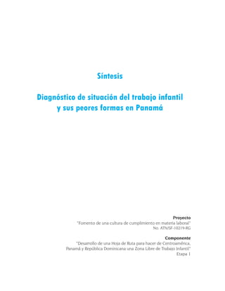 Síntesis

Diagnóstico de situación del trabajo infantil
     y sus peores formas en Panamá




                                                               Proyecto
              “Fomento de una cultura de cumplimiento en materia laboral”
                                                      No. ATN/SF-10219-RG

                                                            Componente
             “Desarrollo de una Hoja de Ruta para hacer de Centroamérica,
         Panamá y República Dominicana una Zona Libre de Trabajo Infantil”
                                                                  Etapa 1
 