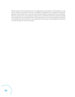 Estos estudios han sido impulsados por las organizaciones nacionales e internacionales, no así
     por las instancias de Estado, que son las entidades encargadas de la formulación de políticas
     públicas. Por otro lado, hay un vacío de conocimiento importante de algunas formas incuestiona-
     blemente peores como son: esclavitud, trabajo forzoso, utilización de personas menores de edad
     para la realización de actividades ilícitas, la trata de personas con fines de explotación distintos
     a la explotación sexual comercial y el reclutamiento forzoso para la participación de personas
     menores de edad en conflictos armados.




28
 