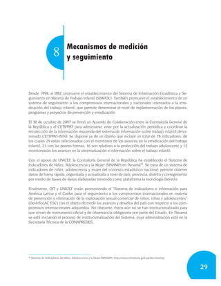 Mecanismos de medición
                      8          y seguimiento



Desde 1998, el IPEC promueve el establecimiento del Sistema de Información Estadística y Se-
guimiento en Materia de Trabajo Infantil (SIMPOC). También promueve el establecimiento de un
sistema de seguimiento a los compromisos internacionales y nacionales orientados a la erra-
dicación del trabajo infantil, que permite determinar el nivel de implementación de los planes,
programas y proyectos de prevención y erradicación.

El 30 de octubre de 2007 se firmó un Acuerdo de Colaboración entre la Contraloría General de
la República y el CETIPPAT para administrar, velar por la actualización periódica y coordinar la
recolección de la información requerida del sistema de información sobre trabajo infantil deno-
minado CETIPPAT-INFO. Se dispone ya de un diseño que incluye un total de 78 indicadores, de
los cuales 29 están relacionados con el monitoreo de los avances en la erradicación del trabajo
infantil, 21 con las peores formas, 16 son relativos a la protección del trabajo adolescente y 12
monitorearán los avances en la sistematización e información sobre el trabajo infantil.

Con el apoyo de UNICEF, la Contraloría General de la República ha establecido el Sistema de
Indicadores de Niñez, Adolescencia y la Mujer (SINAMP) en Panamá34. Se trata de un sistema de
indicadores de niñez, adolescencia y mujer del contexto estadístico nacional; permite obtener
datos de forma rápida, organizada y actualizada a nivel de país, provincia, distrito y corregimiento
por medio de bases de datos elaboradas teniendo como plataforma la tecnología DevInfo.

Finalmente, OIT y UNICEF están promoviendo el “Sistema de indicadores e información para
América Latina y el Caribe para el seguimiento a los compromisos internacionales en materia
de prevención y eliminación de la explotación sexual comercial de niños, niñas y adolescentes”
(DevInfoLAC ESC) con el objeto de medir los avances y desafíos del país con respecto a los com-
promisos internacionales adquiridos. No obstante, éstos aún no se han institucionalizado para
que sirvan de instrumento oficial y de observancia obligatoria por parte del Estado. En Panamá
se está iniciando el proceso de institucionalización del Sistema, cuya administración está en la
Secretaría Técnica de la CONAPREDES.




34
     Sistema de Indicadores de Niñez, Adolescencia y la Mujer (SINAMP), http://www.contraloria.gob.pa/dec/sinamp/.


                                                                                                                     29
 