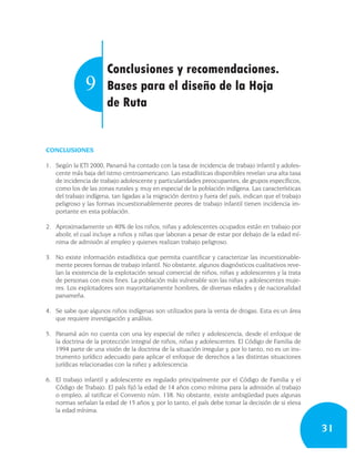 Conclusiones y recomendaciones.
               9       Bases para el diseño de la Hoja
                       de Ruta


CONCLUSIONES

1. Según la ETI 2000, Panamá ha contado con la tasa de incidencia de trabajo infantil y adoles-
   cente más baja del istmo centroamericano. Las estadísticas disponibles revelan una alta tasa
   de incidencia de trabajo adolescente y particularidades preocupantes, de grupos específicos,
   como los de las zonas rurales y, muy en especial de la población indígena. Las características
   del trabajo indígena, tan ligadas a la migración dentro y fuera del país, indican que el trabajo
   peligroso y las formas incuestionablemente peores de trabajo infantil tienen incidencia im-
   portante en esta población.

2. Aproximadamente un 40% de los niños, niñas y adolescentes ocupados están en trabajo por
   abolir, el cual incluye a niños y niñas que laboran a pesar de estar por debajo de la edad mí-
   nima de admisión al empleo y quienes realizan trabajo peligroso.

3. No existe información estadística que permita cuantificar y caracterizar las incuestionable-
   mente peores formas de trabajo infantil. No obstante, algunos diagnósticos cualitativos reve-
   lan la existencia de la explotación sexual comercial de niños, niñas y adolescentes y la trata
   de personas con esos fines. La población más vulnerable son las niñas y adolescentes muje-
   res. Los explotadores son mayoritariamente hombres, de diversas edades y de nacionalidad
   panameña.

4. Se sabe que algunos niños indígenas son utilizados para la venta de drogas. Esta es un área
   que requiere investigación y análisis.

5. Panamá aún no cuenta con una ley especial de niñez y adolescencia, desde el enfoque de
   la doctrina de la protección integral de niños, niñas y adolescentes. El Código de Familia de
   1994 parte de una visión de la doctrina de la situación irregular y, por lo tanto, no es un ins-
   trumento jurídico adecuado para aplicar el enfoque de derechos a las distintas situaciones
   jurídicas relacionadas con la niñez y adolescencia.

6. El trabajo infantil y adolescente es regulado principalmente por el Código de Familia y el
   Código de Trabajo. El país fijó la edad de 14 años como mínima para la admisión al trabajo
   o empleo, al ratificar el Convenio núm. 138. No obstante, existe ambigüedad pues algunas
   normas señalan la edad de 15 años y, por lo tanto, el país debe tomar la decisión de si eleva
   la edad mínima.


                                                                                                      31
 