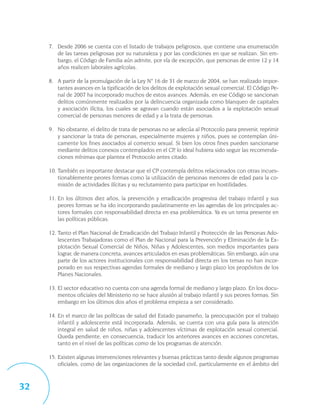 7. Desde 2006 se cuenta con el listado de trabajos peligrosos, que contiene una enumeración
        de las tareas peligrosas por su naturaleza y por las condiciones en que se realizan. Sin em-
        bargo, el Código de Familia aún admite, por vía de excepción, que personas de entre 12 y 14
        años realicen laborales agrícolas.

     8. A partir de la promulgación de la Ley N° 16 de 31 de marzo de 2004, se han realizado impor-
        tantes avances en la tipificación de los delitos de explotación sexual comercial. El Código Pe-
        nal de 2007 ha incorporado muchos de estos avances. Además, en ese Código se sancionan
        delitos comúnmente realizados por la delincuencia organizada como blanqueo de capitales
        y asociación ilícita, los cuales se agravan cuando están asociados a la explotación sexual
        comercial de personas menores de edad y a la trata de personas.

     9. No obstante, el delito de trata de personas no se adecúa al Protocolo para prevenir, reprimir
        y sancionar la trata de personas, especialmente mujeres y niños, pues se contemplan úni-
        camente los fines asociados al comercio sexual. Si bien los otros fines pueden sancionarse
        mediante delitos conexos contemplados en el CP, lo ideal hubiera sido seguir las recomenda-
        ciones mínimas que plantea el Protocolo antes citado.

     10. También es importante destacar que el CP contempla delitos relacionados con otras incues-
         tionablemente peores formas como la utilización de personas menores de edad para la co-
         misión de actividades ilícitas y su reclutamiento para participar en hostilidades.

     11. En los últimos diez años, la prevención y erradicación progresiva del trabajo infantil y sus
         peores formas se ha ido incorporando paulatinamente en las agendas de los principales ac-
         tores formales con responsabilidad directa en esa problemática. Ya es un tema presente en
         las políticas públicas.

     12. Tanto el Plan Nacional de Erradicación del Trabajo Infantil y Protección de las Personas Ado-
         lescentes Trabajadoras como el Plan de Nacional para la Prevención y Eliminación de la Ex-
         plotación Sexual Comercial de Niños, Niñas y Adolescentes, son medios importantes para
         lograr, de manera concreta, avances articulados en esas problemáticas. Sin embargo, aún una
         parte de los actores institucionales con responsabilidad directa en los temas no han incor-
         porado en sus respectivas agendas formales de mediano y largo plazo los propósitos de los
         Planes Nacionales.

     13. El sector educativo no cuenta con una agenda formal de mediano y largo plazo. En los docu-
         mentos oficiales del Ministerio no se hace alusión al trabajo infantil y sus peores formas. Sin
         embargo en los últimos dos años el problema empieza a ser considerado.

     14. En el marco de las políticas de salud del Estado panameño, la preocupación por el trabajo
         infantil y adolescente está incorporada. Además, se cuenta con una guía para la atención
         integral en salud de niños, niñas y adolescentes víctimas de explotación sexual comercial.
         Queda pendiente, en consecuencia, traducir los anteriores avances en acciones concretas,
         tanto en el nivel de las políticas como de los programas de atención.

     15. Existen algunas intervenciones relevantes y buenas prácticas tanto desde algunos programas
         oficiales, como de las organizaciones de la sociedad civil, particularmente en el ámbito del



32
 