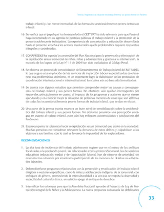 Síntesis. Diagnóstico de situación del trabajo infantil y sus peores formas en Panamá



   trabajo infantil y, con menor intensidad, de las formas incuestionablemente peores de trabajo
   infantil.

16. Se verifica que el papel que ha desempeñado el CETTIPAT ha sido relevante para que Panamá
    haya incorporado en su agenda de políticas públicas el trabajo infantil y la protección de la
    persona adolescente trabajadora. La experiencia de concertación y articulación desarrollada
    hasta el presente, enseña a los actores involucrados que la problemática requiere respuestas
    integrales y coordinadas.

17. CONAPREDES ha logrado la concreción del Plan Nacional para la prevención y eliminación de
    la explotación sexual comercial de niños, niñas y adolescentes y, gracias a su intervención, la
    mayoría de los logros de la Ley N° 16 de 2004 han sido trasladados al Código Penal.

18. Se observa un proceso de consolidación del Departamento de Trabajo Infantil del MITRADEL
    lo que augura una ampliación de los servicios de inspección laboral especializados en el ma-
    nejo esa problemática. Asimismo, es un importante logro la elaboración de los protocolos de
    coordinación interinstucional e intrainstitucional, los cuales aún no han sido formalizados.

19. Se cuenta con algunos estudios que permiten comprender mejor las causas y consecuen-
    cias del trabajo infantil y sus peores formas. No obstante, aún quedan interrogantes por
    responder, principalmente en cuanto al impacto de los programas y acciones que se vienen
    ejecutando y en conocer mejor la situación de personas menores de edad que son víctimas
    de todas las incuestionablemente peores formas de trabajo infantil, que se dan en el país.

20. Una parte de la prensa escrita muestra un buen nivel de sensibilización sobre la problemá-
    tica del trabajo infantil y sus peores formas. No obstante prevalece una percepción ambi-
    gua en cuanto al trabajo infantil, pues aún hay enfoques asistencialistas y justificativos del
    fenómeno.

21. Es preocupante la tolerancia hacia la explotación sexual comercial que existe en la sociedad.
    Muchas personas no consideran relevante la denuncia de estos delitos y culpabilizan a las
    víctimas y sus familias, con lo cual se favorece la impunidad de los explotadores.

RECOMENDACIONES

1. La alta tasa de incidencia del trabajo adolescente sugiere que en el marco de las políticas
   focalizadas a la población juvenil, las relacionadas con la protección laboral, las de servicios
   educativos (educación media) y de capacitación laboral, han de elevarse de prioridad, sin
   descuidar los esfuerzos por erradicar la participación de los menores de 14 años en activida-
   des laborales.

2. Deben diseñarse programas relacionados con la prevención y erradicación del trabajo infantil
   dirigidos a sectores específicos, como la niñez y adolescencia indígena, de la zona rural, con
   enfoques de género, promoviendo la interculturalidad a la vez que se respeta la diversidad y
   especificidad cultural y étnica, en estricto apego al enfoque de derechos.

3. Intensificar los esfuerzos para que la Asamblea Nacional apruebe el Proyecto de Ley de Pro-
   tección Integral de la Niñez y la Adolescencia. La nueva propuesta subsanaría las debilidades

                                                                                                                                       33
 