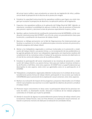 del actual marco jurídico, pues actualmente se carece de una legislación de niñez y adoles-
        cencia desde la perspectiva de la doctrina de la protección integral.

     4. Fortalecer la capacidad institucional de los operadores jurídicos para lograr una visión inte-
        gral que incorpore la perspectiva de derechos a la aplicación práctica de la legislación.

     5. Capacitar a los operadores jurídicos en la aplicación del Código Penal del 2007. Además, es
        importante considerar la posibilidad de adecuar el delito de trata de personas al Protocolo
        para prevenir, reprimir y sancionar la trata de personas especialmente mujeres y niños.

     6. Aprobar y aplicar el protocolo de coordinación instrainstitucional del MITRADEL y el de coor-
        dinación interinstitucional del CETIPATT, con el fin de contar con procedimientos claros para
        la atención y coordinación de situaciones de trabajo infantil.

     7. Mantener un diálogo permanente con la Red de Organizaciones No Gubernamentales que
        focalizan su quehacer en la niñez y la adolescencia para concertar acciones de prevención y
        abolición progresiva del trabajo infantil.

     8. Alentar a los trabajadores organizados a continuar involucrados en la prevención y erradi-
        cación del trabajo infantil y sus peores formas, y a la incorporación de esta problemática en
        las agendas globales del sector. Los trabajadores organizados son importantes veedores del
        cumplimiento de las normativas sobre el trabajo de las personas menores de edad tanto en
        el nivel de los centros de trabajo como de las políticas públicas.

     9. Fortalecer la participación del sector empresarial en las iniciativas de prevención y erradi-
        cación del trabajo infantil y sus peores formas. Esto pasa por replicar iniciativas similares a
        las de Proniño y Café Eleta, entre otros aspectos. El CONEP tiene un papel fundamental que
        desempeñar en este aspecto, tanto entre sus agremiados como en su participación en el
        CETIPPAT.

     10. Trabajadores y empleadores organizados deberían involucrarse en el combate de las incues-
         tionablemente peores formas de trabajo infantil, participando en las acciones que realiza la
         CONAPREDES para la prevención de la explotación sexual comercial, entre otros aspectos.

     11. Realizar una evaluación de impacto de los programas y proyectos relacionados con el trabajo
         infantil cuyo propósito sea examinar si se están logrando los objetivos de prevenir y erradicar
         el trabajo infantil.

     12. Promover mayor conocimiento en áreas como: la participación laboral de las personas me-
         nores de edad y su desempeño escolar, ubicación e incidencia de los trabajos peligrosos
         contenidos en el listado que el país ha aprobado.

     13. Develar la situación de algunas incuestionablemente peores formas de trabajo infantil como
         la esclavitud, trabajo forzoso, trata con fines diversos a la explotación sexual comercial, uti-
         lización se personas menores de edad para la realización de actividades ilícitas.




34
 