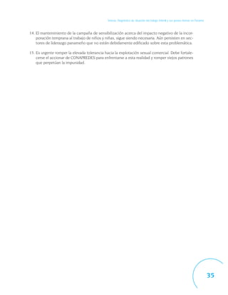 Síntesis. Diagnóstico de situación del trabajo infantil y sus peores formas en Panamá



14. El mantenimiento de la campaña de sensibilización acerca del impacto negativo de la incor-
    poración temprana al trabajo de niños y niñas, sigue siendo necesaria. Aún persisten en sec-
    tores de liderazgo panameño que no están debidamente edificado sobre esta problemática.

15. Es urgente romper la elevada tolerancia hacia la explotación sexual comercial. Debe fortale-
    cerse el accionar de CONAPREDES para enfrentarse a esta realidad y romper viejos patrones
    que perpetúan la impunidad.




                                                                                                                                     35
 