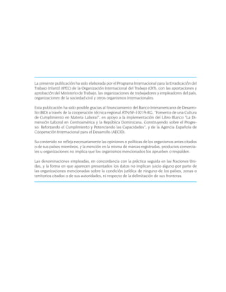 La presente publicación ha sido elaborada por el Programa Internacional para la Erradicación del
Trabajo Infantil (IPEC) de la Organización Internacional del Trabajo (OIT), con las aportaciones y
aprobación del Ministerio de Trabajo, las organizaciones de trabajadores y empleadores del país,
organizaciones de la sociedad civil y otros organismos internacionales.

Esta publicación ha sido posible gracias al financiamiento del Banco Interamericano de Desarro-
llo (BID) a través de la cooperación técnica regional ATN/SF-10219-RG, “Fomento de una Cultura
de Cumplimiento en Materia Laboral”, en apoyo a la implementación del Libro Blanco “La Di-
mensión Laboral en Centroamérica y la República Dominicana, Construyendo sobre el Progre-
so: Reforzando el Cumplimiento y Potenciando las Capacidades”, y de la Agencia Española de
Cooperación Internacional para el Desarrollo (AECID).

Su contenido no refleja necesariamente las opiniones o políticas de los organismos antes citados
o de sus países miembros, y la mención en la misma de marcas registradas, productos comercia-
les u organizaciones no implica que los organismos mencionados los aprueben o respalden.

Las denominaciones empleadas, en concordancia con la práctica seguida en las Naciones Uni-
das, y la forma en que aparecen presentados los datos no implican juicio alguno por parte de
las organizaciones mencionadas sobre la condición jurídica de ninguno de los países, zonas o
territorios citados o de sus autoridades, ni respecto de la delimitación de sus fronteras.
 