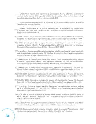 _____. (2007): Visión regional de las legislaciones de Centroamérica, Panamá y República Dominicana en
        materia de trabajo infantil, OIT, Segunda edición, San José, disponible en: http://www.ilo.org/
        ipecinfo/product/download.do?type=document&id=7081.

     _____. (2008): Monitoreo participativo sobre la cobertura de la ESC en los periódicos. Informe de República
        Dominicana, sin publicar, San José.

     _____. (2008): Sistematización de los procesos nacionales para la determinación del trabajo infan-
        til peligroso, OIT, San José, disponible en: http://www.ilo.org/ipecinfo/product/download.
        do?type=document&id=9510.

     IPEC (2006) Antezana, P.: Consideraciones jurídicas sobre el trabajo infantil en Panamá, OIT, Ciudad de Panamá,
        disponible en: http://www.ilo.org/ipecinfo/product/download.do?type=document&id=7090.

     IPEC (2007) Arrunátegui, J.: Reflexiones para el cambio: Análisis de los planes nacionales de prevención y
        erradicación del trabajo infantil en América Latina y el Caribe, OIT, Lima, disponible en: http://www.
        ilo.org/ipecinfo/product/download.do?type=document&id=7367.

     IPEC (2005) Fee, J.: Lecciones aprendidas de las investigaciones sobre las peores formas de trabajo infantil utili-
        zando la metodología de evaluación rápida, OIT, Ginebra, disponible en: http://www.ilo.org/ipecinfo/
        product/download.do?type=document&id=1311.

     IPEC (2005) Sauma, P.: Construir futuro, invertir en la infancia. Estudio económico de los costos y beneficios
        de erradicar el trabajo infantil, América Central y República Dominicana, OIT, San José, disponible en:
        http://www.ilo.org/ipecinfo/product/download.do?type=document&id=7103.

     IPEC (2007) Sauma, P.: Trabajo infantil: causa y efecto de la perpetuación de la pobreza, OIT, San José, dis-
        ponible en: http://www.ilo.org/ipecinfo/product/download.do?type=document&id=6701.

     IPEC/IMUP (2002): Explotación Sexual Comercial de niños, niñas y adolescentes en Panamá, OIT, San José,
        disponible en: http://www.ilo.org/ipecinfo/product/download.do?type=document&id=6726.

     IPEC/SIMPOC (2004): Síntesis de los resultados de la Encuesta de Trabajo Infantil en Panamá, OIT, San José,
        disponible en: http://www.ilo.org/ipecinfo/product/download.do?type=document&id=820.

     IPEC/WEM (2004): Explotación Sexual Comercial y Masculinidad. Un estudio regional cualitativo con hom-
        bres de la población general, OIT, San José, disponible en: http://www.ilo.org/ipecinfo/product/
        download.do?type=document&id=6701.

     MIDES/OIT (2007): Protocolo de atención a personas menores de edad víctimas de explotación sexual co-
       mercial, MIDES, Panamá, disponible en: http://www.ilo.org/ipecinfo/product/download.
       do?type=document&id=10050.

     MINSA (2006): Normas Técnicas y Administrativas del Programa Nacional de Salud Integral de los/las Adoles-
       centes, Panamá, disponible en la página web del MINSA: http://www.minsa.gob.pa/.

     OIM (2008): Estudio regional sobre la normativa en relación a la trata de personas en América Central y Repú-
       blica Dominicana y su aplicación: Panamá, OIM, AECID, COMMCA, SICA, San José.

38
 