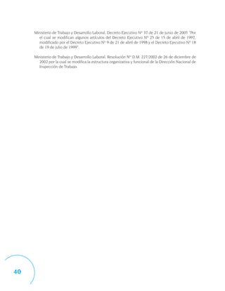 Ministerio de Trabajo y Desarrollo Laboral, Decreto Ejecutivo Nº 37 de 21 de junio de 2005 “Por
       el cual se modifican algunos artículos del Decreto Ejecutivo Nº 25 de 15 de abril de 1997,
       modificado por el Decreto Ejecutivo Nº 9 de 21 de abril de 1998 y el Decreto Ejecutivo Nº 18
       de 19 de julio de 1999”.

     Ministerio de Trabajo y Desarrollo Laboral, Resolución Nº D.M. 227/2002 de 26 de diciembre de
       2002 por la cual se modifica la estructura organizativa y funcional de la Dirección Nacional de
       Inspección de Trabajo.




40
 