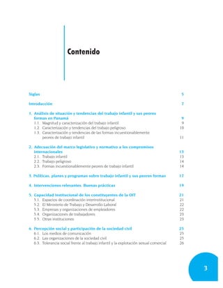 Contenido



Siglas                                                                                    5

Introducción                                                                              7

1. Análisis de situación y tendencias del trabajo infantil y sus peores
   formas en Panamá                                                                       9
   1.1. Magnitud y caracterización del trabajo infantil                                   9
   1.2. Caracterización y tendencias del trabajo peligroso                               10
   1.3. Caracterización y tendencias de las formas incuestionablemente
        peores de trabajo infantil                                                       11

2. Adecuación del marco legislativo y normativo a los compromisos
   internacionales                                                                       13
   2.1. Trabajo infantil                                                                 13
   2.2. Trabajo peligroso                                                                14
   2.3. Formas incuestionablemente peores de trabajo infantil                            14

3. Políticas, planes y programas sobre trabajo infantil y sus peores formas              17

4. Intervenciones relevantes. Buenas prácticas                                           19

5. Capacidad institucional de los constituyentes de la OIT                               21
   5.1. Espacios de coordinación interinstitucional                                      21
   5.2. El Ministerio de Trabajo y Desarrollo Laboral                                    22
   5.3. Empresas y organizaciones de empleadores                                         22
   5.4. Organizaciones de trabajadores                                                   23
   5.5. Otras instituciones                                                              23

6. Percepción social y participación de la sociedad civil                                25
   6.1. Los medios de comunicación                                                       25
   6.2. Las organizaciones de la sociedad civil                                          25
   6.3. Tolerancia social frente al trabajo infantil y la explotación sexual comercial   26




                                                                                              3
 