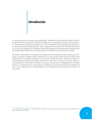 Introducción



En este documento se resumen los resultados del “Diagnóstico de situación del trabajo infantil y
sus peores formas en Panamá”, realizado en 2008 y que corresponde a la Etapa 1 del componen-
te “Desarrollo de una Hoja de Ruta para hacer de Centroamérica, Panamá y República Dominica-
na una Zona Libre de Trabajo Infantil”. Este componente forma parte del Proyecto Fomento de
una Cultura de Cumplimiento en Materia Laboral del Programa Internacional para la Erradicación
del Trabajo Infantil (IPEC) de la OIT, solicitado por los Ministerios de Trabajo de la región.

El estudio se desarrolló con el propósito de determinar el nivel de avance de los esfuerzos orien-
tados a combatir el trabajo infantil y delinear la ruta que permita al país alcanzar las dos metas
establecidas en la Agenda Hemisférica para Generar Trabajo Decente1: eliminar las formas in-
cuestionablemente peores de trabajo infantil para el año 2015, y eliminar el trabajo infantil en
su totalidad para el año 2020. El ámbito en el cual se circunscribe este diagnóstico es el trabajo
infantil y sus peores formas. Cabe anotar que, debido a la escasa información sobre algunas de
ellas, se ha enfatizado en las problemáticas de la explotación sexual comercial y la trata con
estos fines.




1
  OIT: Trabajo decente en las Américas: Una agenda hemisférica, 2006-2015. Informe del Director General presentado en la XVI Reunión Re-
gional Americana. Brasilia, 2006.


                                                                                                                                           7
 