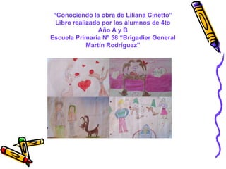 “Conociendo la obra de Liliana Cinetto”
Libro realizado por los alumnos de 4to
Año A y B
Escuela Primaria Nº 58 “Brigadier General
Martín Rodríguez”

 