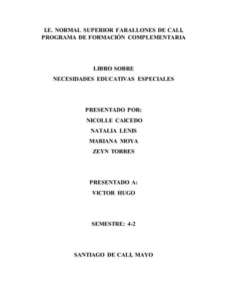 I.E. NORMAL SUPERIOR FARALLONES DE CALI,
PROGRAMA DE FORMACIÓN COMPLEMENTARIA
LIBRO SOBRE
NECESIDADES EDUCATIVAS ESPECIALES
PRESENTADO POR:
NICOLLE CAICEDO
NATALIA LENIS
MARIANA MOYA
ZEYN TORRES
PRESENTADO A:
VICTOR HUGO
SEMESTRE: 4-2
SANTIAGO DE CALI, MAYO
 