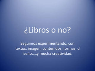 ¿Libros o no?
Seguimos experimentando, con
textos, imagen, contenidos, formas, d
iseño…..y mucha creatividad.
 