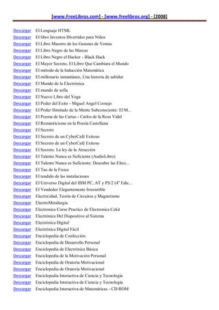 [www.FreeLibros.com] - [www.freelibros.org] - [2008]

Descargar El Lenguaje HTML
Descargar El libro Inventos Divertidos para Niños
Descargar El Libro Maestro de los Guiones de Ventas
Descargar   El Libro Negro de las Marcas
Descargar   El Libro Negro el Hacker - Black Hack
Descargar   El Mayor Secreto, El Libro Que Cambiara el Mundo
Descargar   El método de la Inducción Matemática
Descargar   El millonario instantáneo, Una historia de sabidur
Descargar   El Mundo de la Electrónica
Descargar   El mundo de sofia
Descargar   El Nuevo Libro del Yoga
Descargar   El Poder del Exito - Miguel Angel Cornejo
Descargar   El Poder Ilimitado de la Mente Subconsciente: El M...
Descargar   El Poema de las Cartas - Carlos de la Rosa Vidal
Descargar   El Romanticismo en la Poesía Castellana
Descargar   El Secreto
Descargar   El Secreto de un CyberCafé Exitoso
Descargar   El Secreto de un CyberCafé Exitoso
Descargar   El Secreto. La ley de la Atracción
Descargar   El Talento Nunca es Suficiente (AudioLibro)
Descargar   El Talento Nunca es Suficiente: Descubre las Elecc...
Descargar   El Tao de la Fisica
Descargar   El tendido de las instalaciones
Descargar   El Universo Digital del IBM PC, AT y PS/2 (4 a Edic...
Descargar   El Vendedor Elegantemente Irresistible
Descargar   Electricidad, Teoría de Circuitos y Magnetismo
Descargar   ElectroMetalurgia
Descargar   Electronica Curso Practico de Electronica Cekit
Descargar   Electrónica Del Dispositivo al Sistema
Descargar   Electrónica Digital
Descargar   Electrónica Digital Fácil
Descargar   Enciclopedia de Confección
Descargar   Enciclopedia de Desarrollo Personal
Descargar   Enciclopedia de Electrónica Básica
Descargar   Enciclopedia de la Motivación Personal
Descargar   Enciclopedia de Oratoria Motivacional
Descargar   Enciclopedia de Oratoria Motivacional
Descargar Enciclopedia Interactiva de Ciencia y Tecnología
Descargar Enciclopedia Interactiva de Ciencia y Tecnología
Descargar Enciclopedia Interactiva de Matemáticas - CD ROM
 