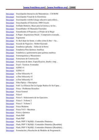 [www.FreeLibros.com] - [www.freelibros.org] - [2008]

Descargar Enciclopedia Interactiva de Matemáticas - CD ROM
Descargar Enciclopedia Visual de la Electrónica
Descargar Enciclopedia voleibol (Juego educativo para niños)...
Descargar   Encyclopedia of Electronic 1000 Circuits
Descargar   Enfilado Dentario, Bases para la Estetica y la Est...
Descargar   Ensamblador: 02 Manuales/Tutoriales
Descargar   Entendiendo el Proposito y el Poder de la Mujer
Descargar   E-Paper: Arquitectura Oracle - Compresión avanzada...
Descargar   Ergonomía
Descargar   Es fácil dejar de fumar, si sabes cómo [Libro + Au...
Descargar   Escuela de Negocios - Robert Kiyosaki
Descargar   Estadística aplicada. - Julián de la Horra
Descargar   Estadistica Para Química Analítica
Descargar   Estadistica y quimiometria para química analítica
Descargar   Estereoquimica y Mecanismos
Descargar   Estructuras de Construcción
Descargar   Estructuras de datos. Especificacion, diseño e imp...
Descargar   Excel - Tecnicas Avanzadas
Descargar   EZINE #1
Descargar   EZINE #1
Descargar   e-Zine InSecurity #1
Descargar   e-Zine InSecurity #2
Descargar   e-Zine InSecurity #3
Descargar   Fibra Óptica - Fibroóptico
Descargar   Fish!: La Eficacia De Un Equipo Radica En Su Capac...
Descargar   Física - Problemas Resueltos
Descargar   Física General
Descargar   Fisica I
Descargar   Fisica I - Solucionario de los Ejercicios.
Descargar   Física I - Volume 2
Descargar   Física I - Volume 2
Descargar   Fisica Moderna
Descargar   Fisica Vol I - Mecánica
Descargar   Física y Química
Descargar   Flash PHP
Descargar   Flash PHP
Descargar   Flash, PHP Y MySQL: Contenidos Dinámico
Descargar Flash, PHP Y MySQL: Contenidos Dinámico [Resubido]
Descargar Flash, PHP Y MySQL: Contenidos Dinámico [Resubido]...
Descargar Formulación y Resolución de Modelos de Programació..
 