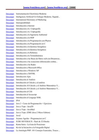 [www.FreeLibros.com] - [www.freelibros.org] - [2008]

Descargar Instrumentación Electrónica Moderna
Descargar Inteligencia Artificial Un Enfoque Moderno, Segund...
Descargar International Dictionary of Marketing
Descargar   Interoperabilidad:
Descargar   Introducción a Internet
Descargar   Introduccion a la Criptografia
Descargar   Introduccion a la Criptografia
Descargar   Introducción a la Ingeniería Ambiental
Descargar   Introducción a la OOP
Descargar   Introducción a la Programación con Phyton
Descargar   Introducción a la Programación en C
Descargar   Introducción a la Química Inorgánica
Descargar   Introducción a la Química Inorgánica
Descargar   Introduccion a la Robotica
Descargar   Introducción a la Termodinámica
Descargar   Introducción a las Bases de Datos web con Dreamwea...
Descargar   Introduccion a las ecuaciones diferenciales ordina...
Descargar   Introducción a las Redes
Descargar   Introducción a Microsoft Office
Descargar   Introducción a Windows XP
Descargar   Introducción a XHTML
Descargar   Introduccion Ajax
Descargar   Introducción al Análisis
Descargar   Introducción al Cálculo y al análisis
Descargar   Introducción Al Cálculo y al Análisis Matemático V...
Descargar   Introducción Al Cálculo y al Análisis Matemático V...
Descargar   Introducción al CSS
Descargar   Introducción al Javascript
Descargar   Introducción al Lenguaje XML
Descargar   IPv6
Descargar   Java 2 - Curso de Programación + Ejercicios
Descargar   Java a Tope - Java2D
Descargar   Java a Tope - JavaMail
Descargar   Java a Tope: J2ME (Java 2 Micro Edition)
Descargar   Java2
Descargar   Joyanes Aguilar - Programacion en C
Descargar   JUDE DEVERAUX - Pack de 32 Ebooks
Descargar Kama Sutra - La Guia de Posiciones
Descargar Kit de la Iniciación a la Fotografía Digital
Descargar La Antología PHP: 101 Consejos Esenciales, Trucos ...
 