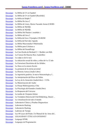 [www.FreeLibros.com] - [www.freelibros.org] - [2008]

Descargar La Biblia de C# en Español
Descargar La Biblia de C# en Español [Resubido]
Descargar La biblia de Delphi 7
Descargar   La Biblia De Java 2
Descargar   La Biblia de Linux, Hector Facundo Arena (USERS
Descargar   La Biblia de MySQL
Descargar   La Biblia de MySQL
Descargar   La Biblia Del Hacker ( resubido )
Descargar   La Biblia del Java 2
Descargar   La biblia del Java 2 Ejemplos CD-ROM
Descargar   La biblia del Servidor Apache
Descargar   La Biblia Macromedia 8 Multimedia
Descargar   La Biblia para Celulares o
Descargar   La Bilbia del SoundForge
Descargar   La Cara Oculta de Borland C++ Builder con SQL
Descargar   La Ciencia De Hacerse Rico Audiolibro
Descargar   La culpa es de la vaca
Descargar   La educación sexual de niños y niñas de 6 a 12 año
Descargar   La Estructura Electrónica de los Sólidos
Descargar   La física en la ciencia ficción
Descargar   La gimnasia de la eterna juventud
Descargar   La Historia Azteca [Audio Libro]
Descargar   La ingeniería genética, la nueva biotecnología y l...
Descargar   La interpretación del Disco de Nebra
Descargar   La Ley de la Atracción (AudioLibro) - 3 CDs
Descargar   La Masterizacion del Audio
Descargar   La Pareja Multiorgasmica, Chia
Descargar   La Psicologia del Ganador (AudioLibro)
Descargar   La Respuesta del Universo
Descargar   La tumba de Cleopatra Selene
Descargar   La Verdadera Historia del Club Bilderberg, Daniel ...
Descargar   La virtualización de todo el mundo
Descargar   Laboratorio Clinico y Pruebas Diagnosticas
Descargar   Laboratorio Hacking
Descargar   Laboratorio Hacking
Descargar   Ladrones de Tiempo
Descargar   Las 48 Leyes del Poder, Un Manual de las Artes del...
Descargar LEGALIDAD Y ÉTICA EN INTERNET
Descargar Lenguaje HTML
Descargar Lenguajes de Programación
 