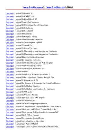 [www.FreeLibros.com] - [www.freelibros.org] - [2008]

Descargar Manual de Blender 3D
Descargar Manual de CATIA v5r8
Descargar Manual de CorelDRAW 12
Descargar   Manual de derechos humanos
Descargar   Manual de Electrónica Digital Electrónica
Descargar   Manual de Estadistica
Descargar   Manual de Excel 2003
Descargar   Manual de Fórmulas
Descargar   Manual de Gerencia Básica
Descargar   Manual de Instalaciones Eléctricas
Descargar   Manual de Java Script en Español
Descargar   Manual de JavaScript
Descargar   Manual de Linux Slackware
Descargar   Manual de Matemáticas para Ingenieros y Estudiante
Descargar   Manual de Matemáticas para Ingenieros y Estudiante...
Descargar   Manual de mecanica de automoviles
Descargar   Manual De Mecanica De Motos
Descargar   Manual de Microsoft Expression Web Designer
Descargar   Manual de Microsoft SQL Server
Descargar   Manual de Microsoft Windows Vista
Descargar   Manual de PHP
Descargar   Manual de Prácticas de Quimica Analítica II
Descargar   Manual de Procedimientos Clinicos. Protesis Fija
Descargar   Manual de Reparacion de PC
Descargar   Manual De Retoque Y Reparación De Fotos Con Photos...
Descargar   Manual de Soldadura Electrica
Descargar   Manual de Soldadura Mas Catalogo De Electrodos
Descargar   Manual de SQL para
Descargar   Manual de Usuario - Joomla
Descargar   Manual de Visual Basic 2005 Express
Descargar   Manual de Windows 2000
Descargar   Manual de WordPress para principiantes
Descargar   Manual del programador, Programación en Visual FoxPro.
Descargar   Manual Electronico del Taller - Terrano Modelo Ser...
Descargar   Manual Experimental de Construcción de Antenas WIF
Descargar   Manual Flash CS3 en Español
Descargar   Manual Investigación de Accidentes
Descargar Manual para actualizar tu Kaspersky
Descargar Manual para AutoCAD 2008
Descargar Manual para Crear Nuestros Propios CDs Multibootea...
 