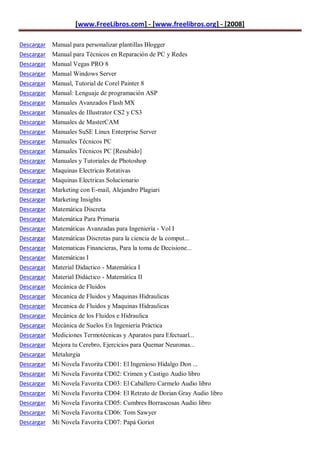 [www.FreeLibros.com] - [www.freelibros.org] - [2008]

Descargar Manual para personalizar plantillas Blogger
Descargar Manual para Técnicos en Reparación de PC y Redes
Descargar Manual Vegas PRO 8
Descargar   Manual Windows Server
Descargar   Manual, Tutorial de Corel Painter 8
Descargar   Manual: Lenguaje de programación ASP
Descargar   Manuales Avanzados Flash MX
Descargar   Manuales de Illustrator CS2 y CS3
Descargar   Manuales de MasterCAM
Descargar   Manuales SuSE Linux Enterprise Server
Descargar   Manuales Técnicos PC
Descargar   Manuales Técnicos PC [Resubido]
Descargar   Manuales y Tutoriales de Photoshop
Descargar   Maquinas Electricas Rotativas
Descargar   Maquinas Electricas Solucionario
Descargar   Marketing con E-mail, Alejandro Plagiari
Descargar   Marketing Insights
Descargar   Matemática Discreta
Descargar   Matemática Para Primaria
Descargar   Matemáticas Avanzadas para Ingeniería - Vol I
Descargar   Matemáticas Discretas para la ciencia de la comput...
Descargar   Matematicas Financieras, Para la toma de Decisione...
Descargar   Matemáticas I
Descargar   Material Didactico - Matemática I
Descargar   Material Didáctico - Matemática II
Descargar   Mecánica de Fluidos
Descargar   Mecanica de Fluidos y Maquinas Hidraulicas
Descargar   Mecanica de Fluidos y Maquinas Hidraulicas
Descargar   Mecánica de los Fluidos e Hidraulica
Descargar   Mecánica de Suelos En Ingeniería Práctica
Descargar   Mediciones Termotécnicas y Aparatos para Efectuarl...
Descargar   Mejora tu Cerebro, Ejercicios para Quemar Neuronas...
Descargar   Metalurgia
Descargar   Mi Novela Favorita CD01: El Ingenioso Hidalgo Don ...
Descargar   Mi Novela Favorita CD02: Crimen y Castigo Audio libro
Descargar   Mi Novela Favorita CD03: El Caballero Carmelo Audio libro
Descargar   Mi Novela Favorita CD04: El Retrato de Dorian Gray Audio libro
Descargar Mi Novela Favorita CD05: Cumbres Borrascosas Audio libro
Descargar Mi Novela Favorita CD06: Tom Sawyer
Descargar Mi Novela Favorita CD07: Papá Goriot
 