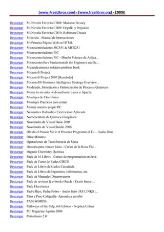 [www.FreeLibros.com] - [www.freelibros.org] - [2008]

Descargar Mi Novela Favorita CD08: Madame Bovary
Descargar Mi Novela Favorita CD09: Orgullo y Perjuicio
Descargar Mi Novela Favorita CD10: Robinson Crusoe
Descargar   Mi novia - Manual de Instrucciones
Descargar   Mi Primera Página Web en HTML
Descargar   Microcontroladores MCS51 & MCS251
Descargar   Microcontroladores PIC
Descargar   Microcontroladores PIC - Diseño Práctico de Aplica...
Descargar   Microcontrollers Fundamentals for Engineers and Sc...
Descargar   Microelectronics solution problem book
Descargar   Microsoft Project
Descargar   Microsoft Project 2007 [Resubido]
Descargar   Microsoft® Business Intelligence Strategy Overview...
Descargar   Modelado, Simulación y Optimización de Procesos Químicos
Descargar   Monta tu servidor web mediante Linux y Apache
Descargar   Montajes de Electrónica
Descargar   Montajes Practicos para armar
Descargar   Montar nuestro propio PC
Descargar   Neumatica Hidraulica Electricidad Aplicada
Descargar   Nomenclatura de Química Inorgánica
Descargar   Novedades de Visual Basic 2008
Descargar   Novedades de Visual Studio 2008
Descargar   Olvida el Pasado Vivir el Presente Programar el Fu... Audio libro
Descargar   Once Minutos
Descargar   Operaciones de Transferencia de Masa
Descargar   Oratoria para vender Ideas - Carlos de la Rosa Vid...
Descargar   Organic Chemistry Química
Descargar   Pack de 10 Libros - Cursos de programacion en Java
Descargar   Pack de Curso de Redes CISCO
Descargar   Pack de Libros de Carlos Castañeda
Descargar   Pack de Libros de Ingenieria, Informatica, etc.
Descargar   Pack de Manuales Dreamweaver
Descargar   Pack de revistas & e-books Oracle - Gratis hasta t...
Descargar   Pack Electrónica
Descargar   Padre Rico, Padre Pobre - Audio libro | RS LINKS |...
Descargar   Paso a Paso Caligrafía- Aprenda a escribir
Descargar   PASSWORDS
Descargar Pathways of the Pulp, 6th Edition - Stephen Cohen
Descargar PC Magazine Agosto 2008
Descargar Periodismo 2.0
 